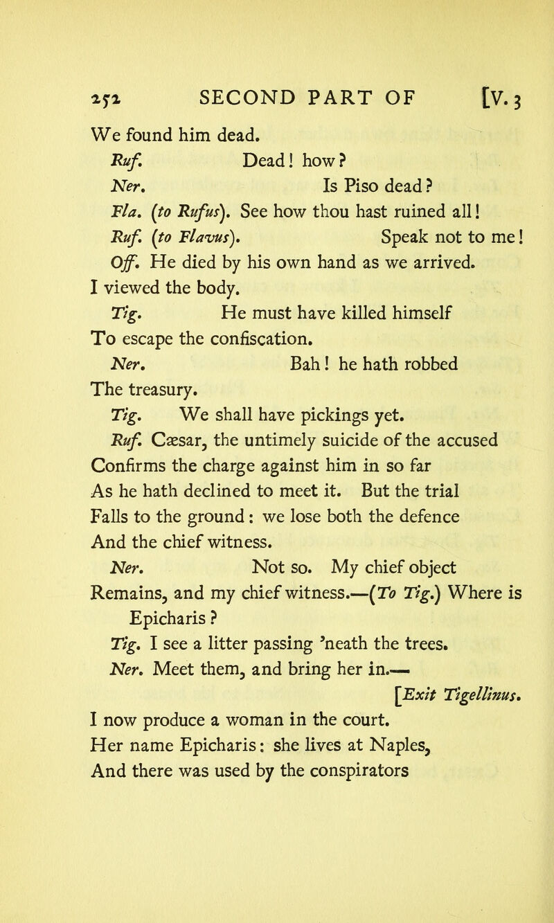 We found him dead. Ruf. Dead! how ? Ner. Is Piso dead ? Fla. {to Rufus). See how thou hast ruined all! Rufi {to Flavus). Speak not to me! Off. He died by his own hand as we arrived. I viewed the body. Tig. He must have killed himself To escape the confiscation. Ner. Bah! he hath robbed The treasury. Tig. We shall have pickings yet. Ruf. Csesar, the untimely suicide of the accused Confirms the charge against him in so far As he hath declined to meet it. But the trial Falls to the ground: we lose both the defence And the chief witness. Ner. Not so. My chief object Remains, and my chief witness.—{To Tig.) Where is Epicharis ? Tig. I see a litter passing ’neath the trees. Ner. Meet them, and bring her in— [Exit Tigellinus. I now produce a woman in the court. Her name Epicharis: she lives at Naples, And there was used by the conspirators