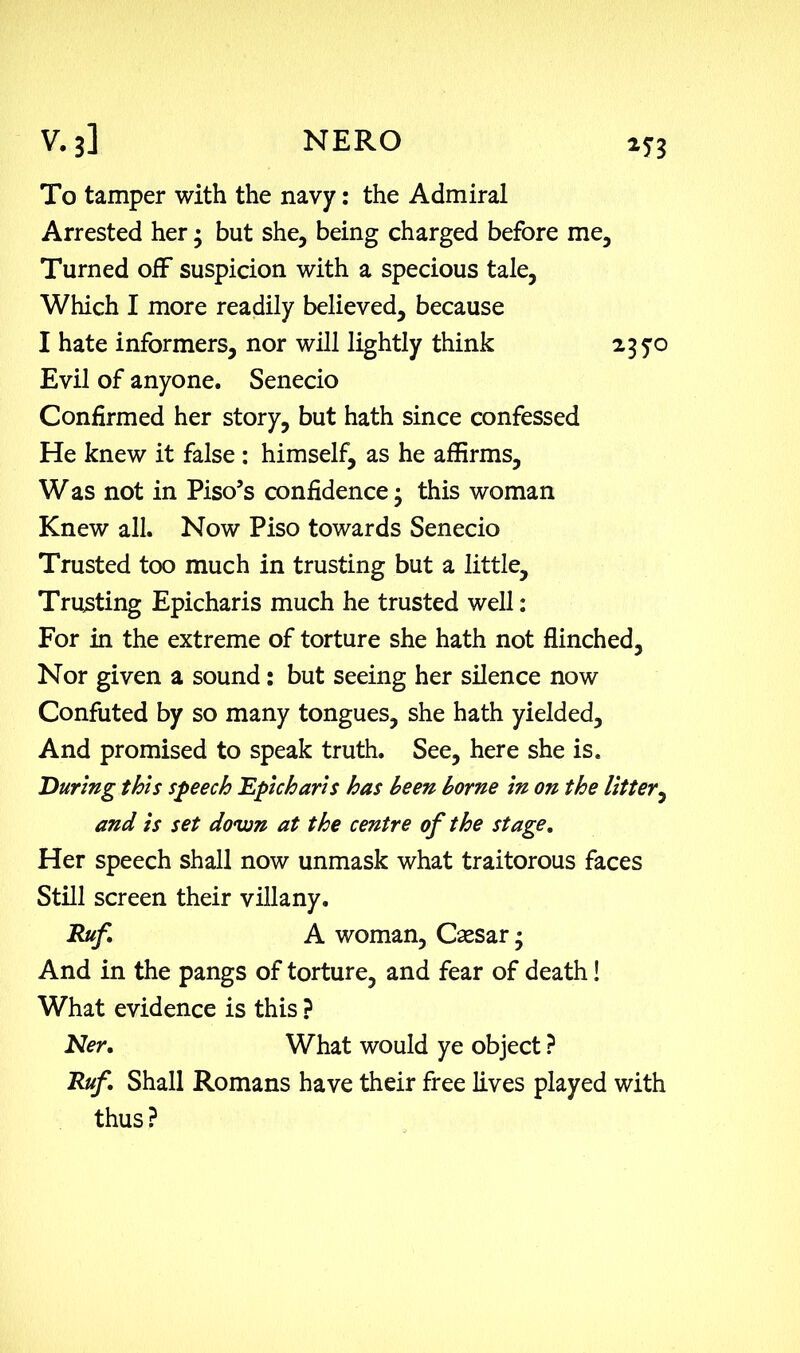 To tamper with the navy: the Admiral Arrested her • but she, being charged before me. Turned off suspicion with a specious tale, Which I more readily believed, because I hate informers, nor will lightly think 235:0 Evil of anyone. Senecio Confirmed her story, but hath since confessed He knew it false : himself, as he affirms, W as not in Piso’s confidence • this woman Knew all. Now Piso towards Senecio Trusted too much in trusting but a little. Trusting Epicharis much he trusted well: For in the extreme of torture she hath not flinched. Nor given a sound: but seeing her silence now Confuted by so many tongues, she hath yielded. And promised to speak truth. See, here she is. During this speech Epicharis has been borne in on the litter, and is set dovm at the centre of the stage. Her speech shall now unmask what traitorous faces Still screen their villany. Rufi A woman, Caesar; And in the pangs of torture, and fear of death! What evidence is this ? Ner. What would ye object ? Ruf. Shall Romans have their free lives played with thus?