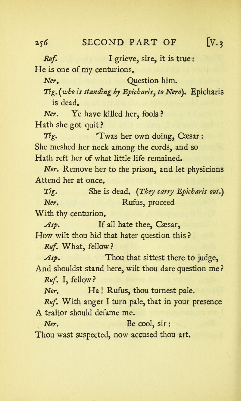 R#/. I grieve, sire, it is true: He is one of my centurions. Ner. Question him. Tig. [who is standing by Epicharis^ to Nero), Epicharis is dead. Ner. Ye have killed her, fools ? Hath she got quit? Tig, 5Twas her own doing, Csesar : She meshed her neck among the cords, and so Hath reft her of what little life remained. Ner, Remove her to the prison, and let physicians Attend her at once. Tig, She is dead, [They carry Epicharis out.) Ner. Rufus, proceed With thy centurion. Asp. If all hate thee, Csesar, How wilt thou bid that hater question this ? Ruf. What, fellow? Asp. Thou that sittest there to judge, And shouldst stand here, wilt thou dare question me ? Ruf. I, fellow? Ner. Ha! Rufus, thou turnest pale. Ruf. With anger I turn pale, that in your presence A traitor should defame me. Ner. Be cool, sir: Thou wast suspected, now accused thou art.