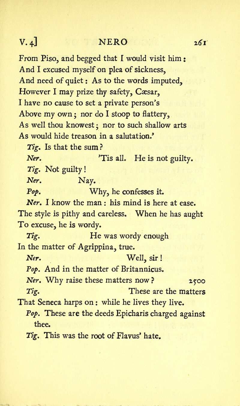 From Piso, and begged that I would visit him: And I excused myself on plea of sickness, And need of quiet: As to the words imputed. However I may prize thy safety, Csesar, I have no cause to set a private person's Above my own; nor do I stoop to flattery. As well thou knowest • nor to such shallow arts As would hide treason in a salutation.’ Tig. Is that the sum ? Ner. ’Tis all. He is not guilty. Tig. Not guilty! Ner. Nay. Top. Why, he confesses it. Ner. I know the man : his mind is here at ease. The style is pithy and careless. When he has aught To excuse, he is wordy. Tig. He was wordy enough In the matter of Agrippina, true. Ner. Well, sir! Pop. And in the matter of Britannicus. Ner. Why raise these matters now ? 25-00 Tig. These are the matters That Seneca harps on: while he lives they live. Pop. These are the deeds Epicharis charged against thee. Tig. This was the root of Flavus' hate.