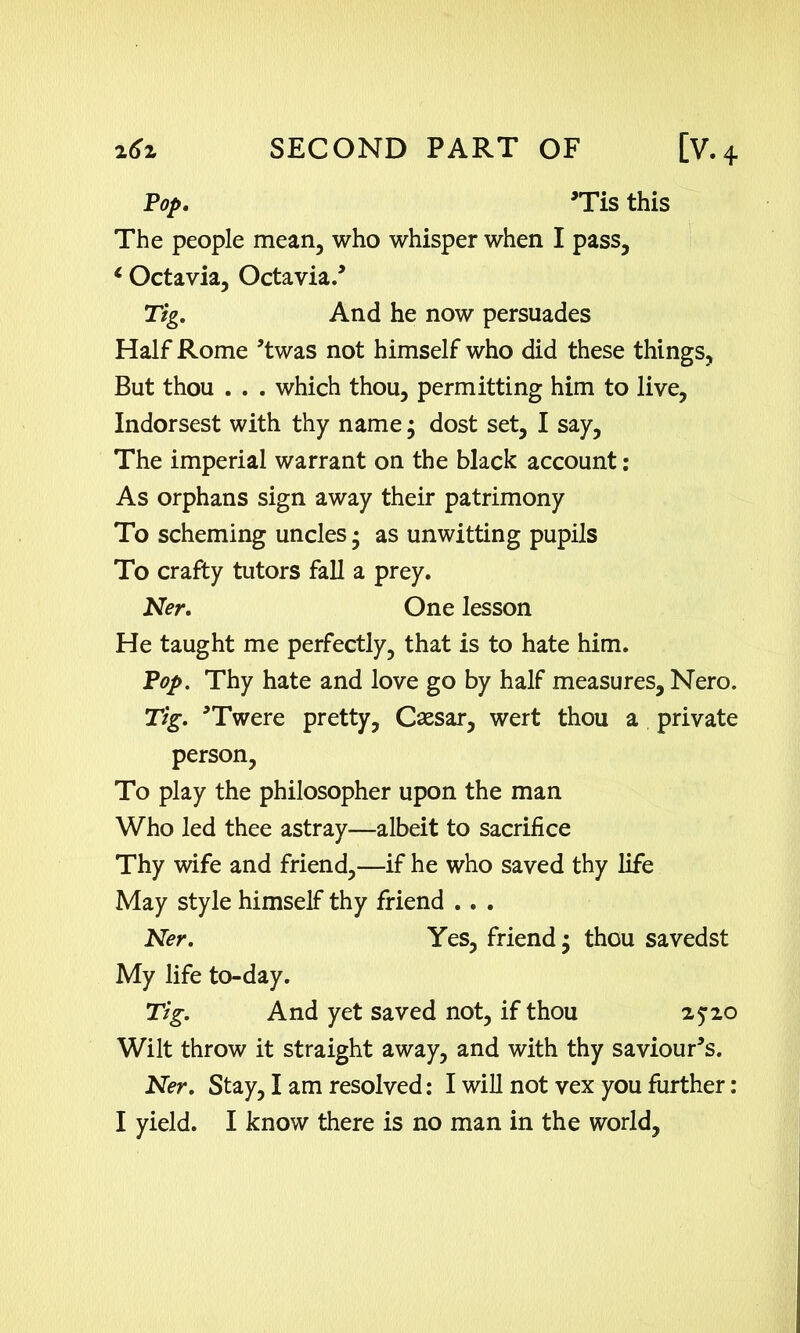 Pop. *Tis this The people mean, who whisper when I pass, 1 Octavia, Octavia.’ Half Rome ’twas not himself who did these things, But thou . . . which thou, permitting him to live, Indorsest with thy name; dost set, I say. The imperial warrant on the black account: As orphans sign away their patrimony To scheming uncles • as unwitting pupils To crafty tutors fall a prey. Ner. One lesson He taught me perfectly, that is to hate him. Pop. Thy hate and love go by half measures, Nero. Tig. *Twere pretty, Caesar, wert thou a private person, To play the philosopher upon the man Who led thee astray—albeit to sacrifice Thy wife and friend,—if he who saved thy life May style himself thy friend . . . Ner. Yes, friend; thou savedst My life to-day. Tig. And yet saved not, if thou 25:20 Wilt throw it straight away, and with thy saviours. Ner. Stay, I am resolved: I will not vex you further: I yield. I know there is no man in the world. Tig. And he now persuades