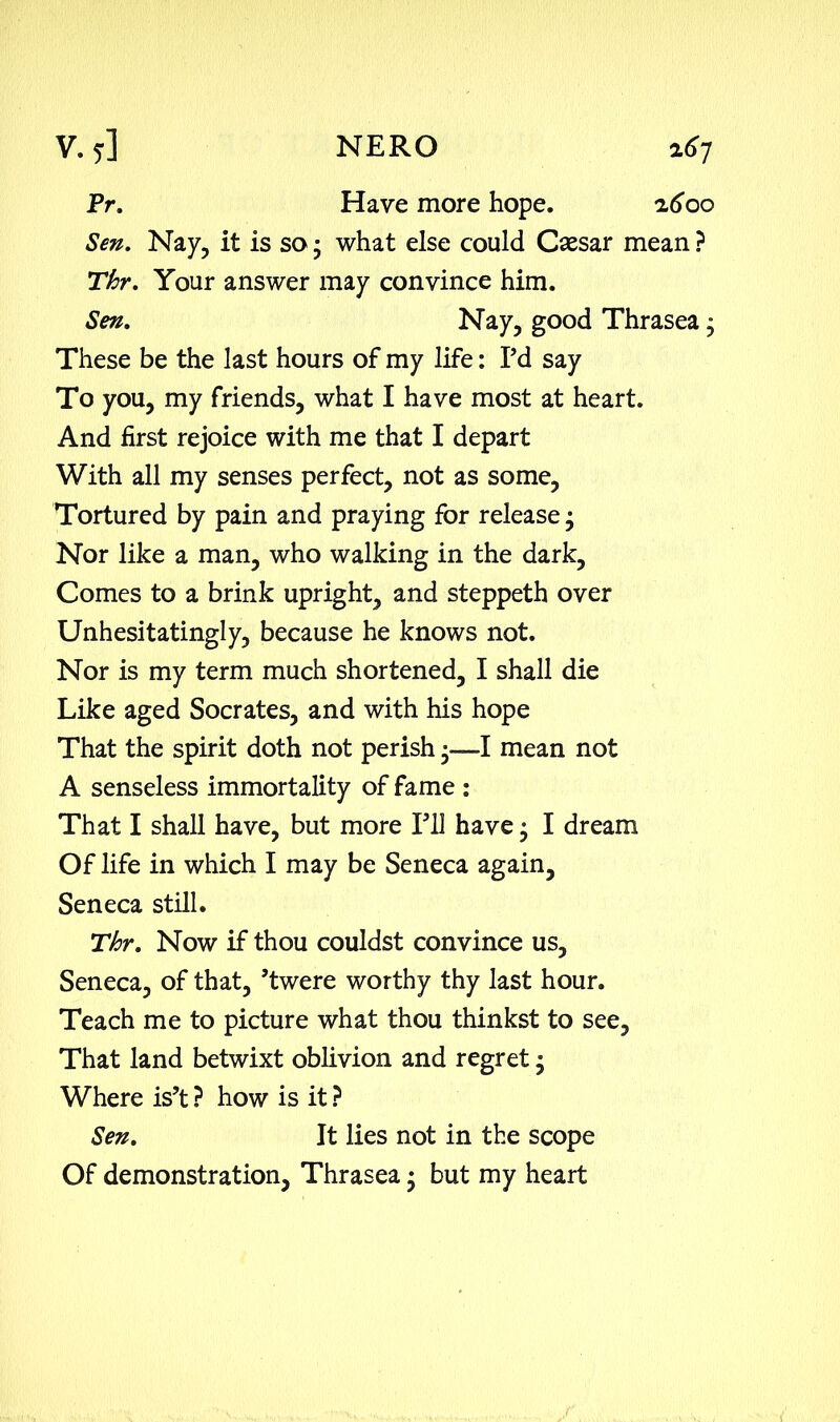 V. 7] NERO a<>7 Pr. Have more hope. z6oo Sen. Nay, it is so ‘ what else could Caesar mean ? Thr. Your answer may convince him. Sen. Nay, good Thrasea • These be the last hours of my life: Pd say To you, my friends, what I have most at heart. And first rejoice with me that I depart With all my senses perfect, not as some, Tortured by pain and praying for release; Nor like a man, who walking in the dark. Comes to a brink upright, and steppeth over Unhesitatingly, because he knows not. Nor is my term much shortened, I shall die Like aged Socrates, and with his hope That the spirit doth not perish -—-I mean not A senseless immortality of fame : That I shall have, but more Pll have • I dream Of life in which I may be Seneca again, Seneca still. Thr. Now if thou couldst convince us, Seneca, of that, ’twere worthy thy last hour. Teach me to picture what thou thinkst to see. That land betwixt oblivion and regret, Where is’t ? how is it ? Sen. It lies not in the scope Of demonstration, Thrasea • but my heart