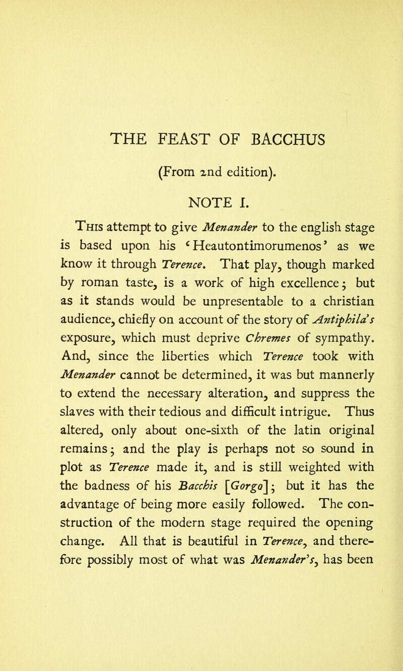 THE FEAST OF BACCHUS (From znd edition). NOTE I. This attempt to give Menander to the english stage is based upon his c Heautontimorumenos ’ as we know it through Terence. That play, though marked by roman taste, is a work of high excellence; but as it stands would be unpresentable to a Christian audience, chiefly on account of the story of Antiphila’s exposure, which must deprive Chremes of sympathy. And, since the liberties which Terence took with Menander cannot be determined, it was but mannerly to extend the necessary alteration, and suppress the slaves with their tedious and difficult intrigue. Thus altered, only about one-sixth of the latin original remains; and the play is perhaps not so sound in plot as Terence made it, and is still weighted with the badness of his Bacchis \Gorgo\; but it has the advantage of being more easily followed. The con- struction of the modern stage required the opening change. All that is beautiful in Terence, and there- fore possibly most of what was Menander’s, has been