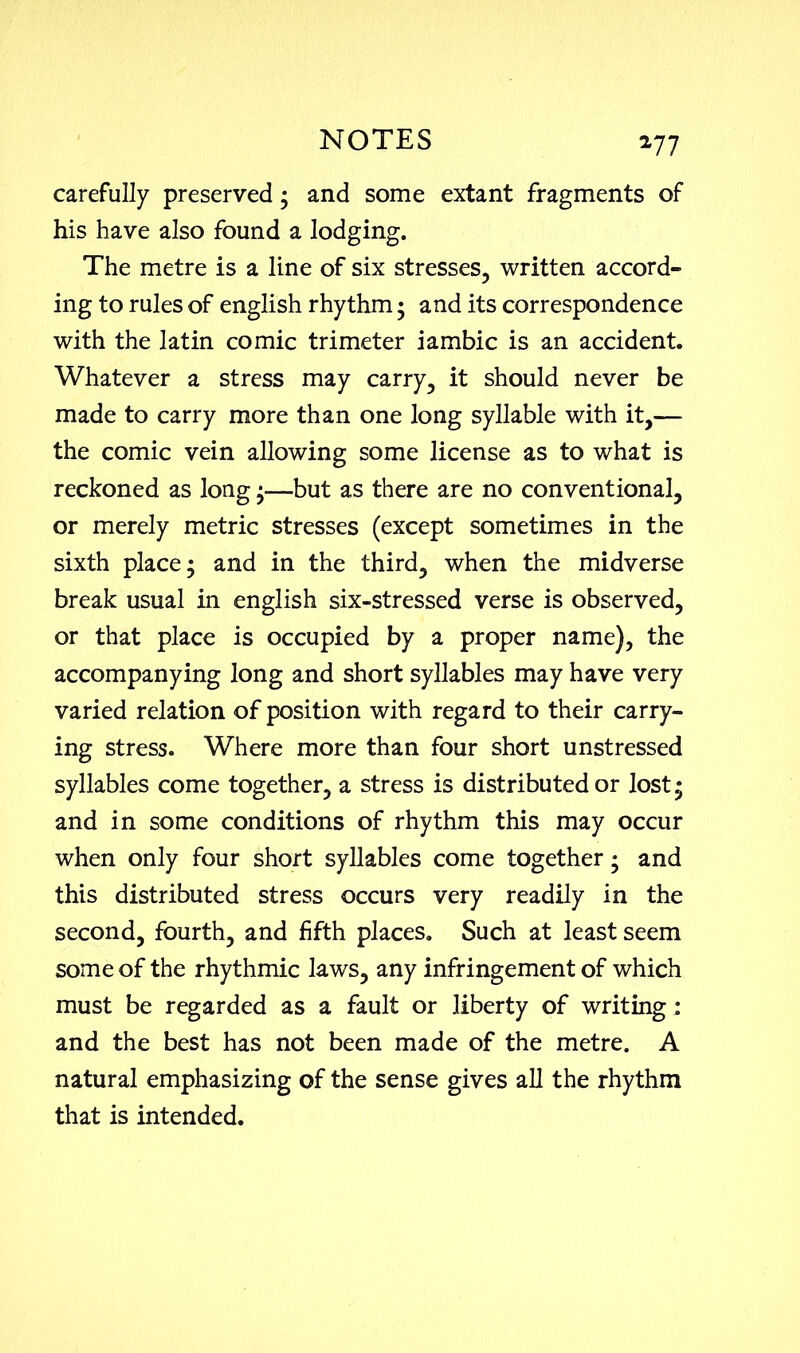 carefully preserved; and some extant fragments of his have also found a lodging. The metre is a line of six stresses, written accord- ing to rules of english rhythm; and its correspondence with the latin comic trimeter iambic is an accident. Whatever a stress may carry, it should never be made to carry more than one long syllable with it,— the comic vein allowing some license as to what is reckoned as long ;—but as there are no conventional, or merely metric stresses (except sometimes in the sixth place; and in the third, when the midverse break usual in english six-stressed verse is observed, or that place is occupied by a proper name), the accompanying long and short syllables may have very varied relation of position with regard to their carry- ing stress. Where more than four short unstressed syllables come together, a stress is distributed or lost; and in some conditions of rhythm this may occur when only four short syllables come together; and this distributed stress occurs very readily in the second, fourth, and fifth places. Such at least seem some of the rhythmic laws, any infringement of which must be regarded as a fault or liberty of writing; and the best has not been made of the metre. A natural emphasizing of the sense gives all the rhythm that is intended.