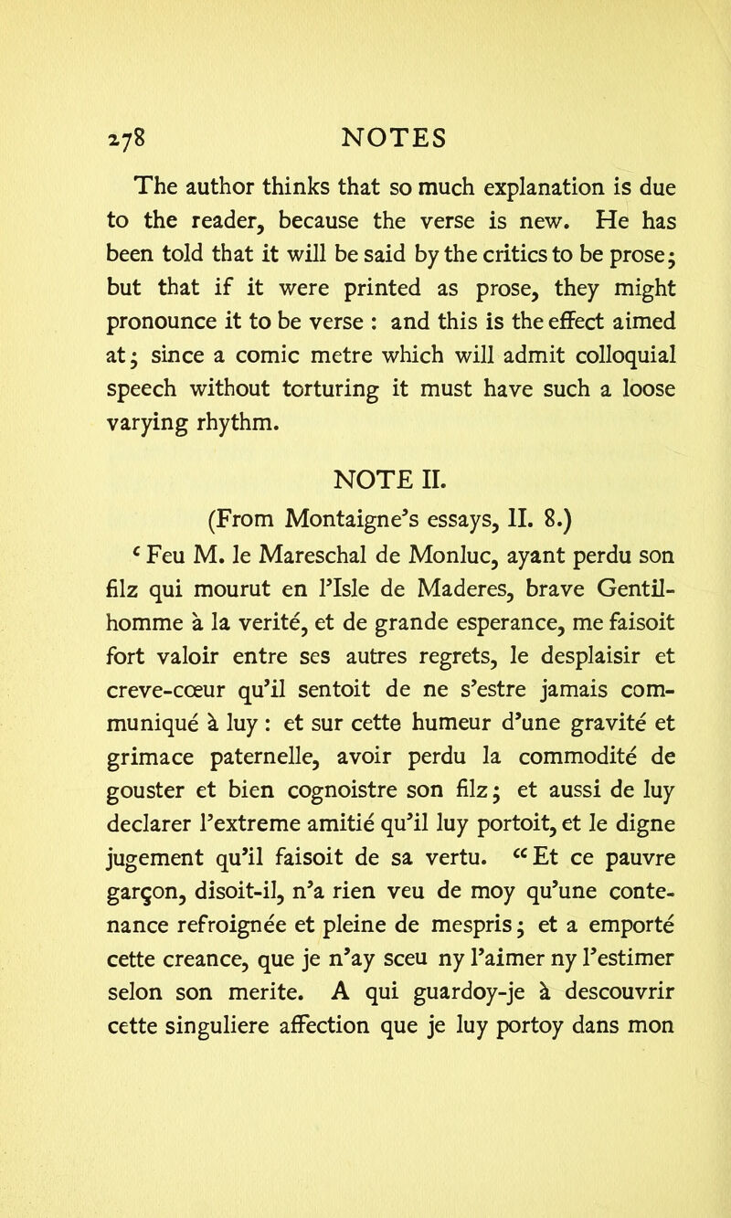 The author thinks that so much explanation is due to the reader, because the verse is new. He has been told that it will be said by the critics to be prose; but that if it were printed as prose, they might pronounce it to be verse : and this is the effect aimed at; since a comic metre which will admit colloquial speech without torturing it must have such a loose varying rhythm. NOTE II. (From Montaigne’s essays, II. 8.) c Feu M. le Mareschal de Monluc, ayant perdu son filz qui mourut en ITsle de Maderes, brave Gentil- homme a la verite, et de grande esperance, me faisoit fort valoir entre ses autres regrets, le desplaisir et creve-coeur qu’il sentoit de ne s’estre jamais com- munique & luy : et sur cette humeur d’une gravite et grimace paternelle, avoir perdu la commodite de gouster et bien cognoistre son filz; et aussi de luy declarer Fextreme amitie qu’il luy portoit, et le digne jugement qu’il faisoit de sa vertu. ccEt ce pauvre garqon, disoit-il, n’a rien veu de moy qu’une conte- nance refroignee et pleine de mespris; et a emporte cette creance, que je n’ay sceu ny l’aimer ny l’estimer selon son merite. A qui guardoy-je & descouvrir cette singuliere affection que je luy portoy dans mon