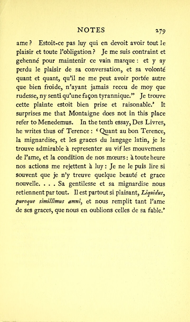 179 ame ? Estoit-ce pas luy qui en devoit avoir tout Ie plaisir et toute ^obligation ? Je me suis contraint et gehenne pour maintenir ce vain masque : et y ay perdu le plaisir de sa conversation, et sa volonte quant et quant, qu’il ne me peut avoir portee autre que bien froide, n’ayant jamais receu de moy que rudesse, ny senti qu’une faqon tyrannique.” Je trouve cette plainte estoit bien prise et raisonable.3 It surprises me that Montaigne does not in this place refer to Menedemus. In the tenth essay, Des Livres, he writes thus of Terence : c Quant au bon Terence, la mignardise, et les graces du langage latin, je le trouve admirable & representer au vif les mouvemens de Tame, et la condition de nos moeurs: k toute heure nos actions me rejettent & luy: Je ne le puis lire si souvent que je n5y treuve quelque beaute et grace nouvelle. . . . Sa gentilesse et sa mignardise nous retiennent par tout. II est partout si plaisant, Uquidus, puroque simillimus amni^ et nous remplit tant Tame de ses graces, que nous en oublions celles de sa fable.3