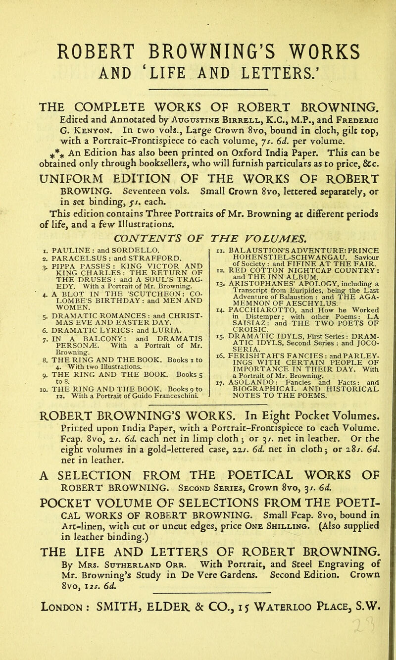 ROBERT BROWNING’S WORKS AND ‘LIFE AND LETTERS.’ THE COMPLETE WORKS OF ROBERT BROWNING. Edited and Annotated by Augustine Birrell, K.C., M.P., and Frederic G. Kenyon. In two vols., Large Crown 8vo, bound in cloth, gilt cop, with a Portrait-Frontispiece to each volume, js. 6d. per volume. *** An Edition has also been printed on Oxford India Paper. This can be obtained only through booksellers, who will furnish particulars as to price, &c. UNIFORM EDITION OF THE WORKS OF ROBERT BROWING. Seventeen vols. Small Crown 8vo, lettered separately, or in set binding, fs. each. This edition contains Three Portraits of Mr. Browning at different periods of life, and a few Illustrations. CONTENTS OF THE VOLUMES. 1. PAULINE : and SORDELLO. 2. PARACELSUS : and STRAFFORD. 3. PIPPA PASSES : KING VICTOR AND KING CHARLES: THE RETURN OF THE DRUSES : and A SOUL’S TRAG- EDY. With a Portrait of Mr. Browning. 4. A BLOT IN THE ’SCUTCHEON: CO- LOMBE'S BIRTHDAY: and MEN AND WOMEN. 5. DRAMATIC ROMANCES : and CHRIST- MAS EVE AND EASTER DAY. 6. DRAMATIC LYRICS: and LURIA. 7. IN A BALCONY: and DRAMATIS PERSONAS. With a Portrait of Mr. Browning. 8. THE RING AND THE BOOK. Books 1 to 4. With two Illustrations. 9. THE RING AND THE BOOK. Books 5 to 8. 10. THE RING AND THE BOOK. Books 9 to 12. With a Portrait of Guido Franceschini. ix. BALAUSTION’S ADVENTURE: PRINCE HOHENSTIEL-SCHWANGAU. Saviour of Society : and FIFINE AT THE FAIR. 12. RED COTTON NIGHTCAP COUNTRY: and THE INN ALBUM. 13. ARISTOPHANES’ APOLOGY, including a Transcript from Euripides, being the Last Adventure of Balaustion : and THE AGA- MEMNON OF AESCHYLUS. 14. PACCHIAROTTO, and How he Worked in Distemper; with other Poems: LA SAISIAZ: and THE TWO POETS OF CROISIC. 15. DRAMATIC IDYLS, First Series : DRAM- ATIC IDYLS, Second Series : and JOCO- SERIA. 16. FERISHTAH’S FANCIES: andPARLEY- INGS WITH CERTAIN PEOPLE OF IMPORTANCE IN THEIR DAY. With a Portrait of Mr. Browning. 17. ASOLANDO: Fancies and Facts: and BIOGRAPHICAL AND HISTORICAL NOTES TO THE POEMS. ROBERT BROWNING’S WORKS. In Eight Pocket Volumes. Prirted upon India Paper, with a Porcrait-Frontispiece to each Volume. Fcap. 8vo, zs. 6d. each net in limp cloth j or 3s. net in leather. Or the eight volumes in a gold-lettered case, zzs. 6d. net in cloth j or 28s. 6d. net in leather. A SELECTION FROM THE POETICAL WORKS OF ROBERT BROWNING. Second Series, Crown 8vo, 3s. 6d. POCKET VOLUME OF SELECTIONS FROM THE POETI- CAL WORKS OF ROBERT BROWNING. Small Fcap. 8vo, bound in Art-linen, with cut or uncut edges, price One Shilling. (Also supplied in leather binding.) THE LIFE AND LETTERS OF ROBERT BROWNING. By Mrs. Sutherland Orr. With Portrait, and Steel Engraving of Mr. Browning’s Study in De Vere Gardens. Second Edition. Crown 8 vo, 12 s. 6d.