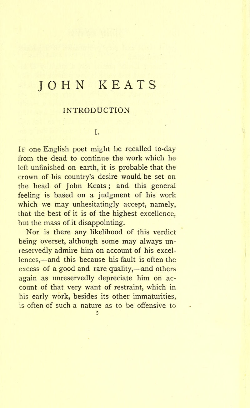 INTRODUCTION I. If one English poet might be recalled to-day from the dead to continue the work which he left unfinished on earth, it is probable that the crown of his country’s desire would be set on the head of John Keats; and this general feeling is based on a judgment of his work which we may unhesitatingly accept, namely, that the best of it is of the highest excellence, but the mass of it disappointing. Nor is there any likelihood of this verdict being overset, although some may always un- reservedly admire him on account of his excel- lences,—and this because his fault is often the excess of a good and rare quality,—and others again as unreservedly depreciate him on ac- count of that very want of restraint, which in his early work, besides its other immaturities, is often of such a nature as to be offensive to