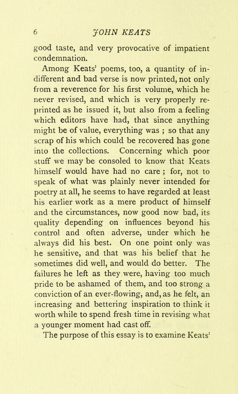 good taste, and very provocative of impatient condemnation. Among Keats5 poems, too, a quantity of in- different and bad verse is now printed, not only from a reverence for his first volume, which he never revised, and which is very properly re- printed as he issued it, but also from a feeling which editors have had, that since anything might be of value, everything was ; so that any scrap of his which could be recovered has gone into the collections. Concerning which poor stuff we may be consoled to know that Keats himself would have had no care ; for, not to speak of what was plainly never intended for poetry at all, he seems to have regarded at least his earlier work as a mere product of himself and the circumstances, now good now bad, its quality depending on influences beyond his control and often adverse, under which he always did his best. On one point only was he sensitive, and that was his belief that he sometimes did well, and would do better. The failures he left as they were, having too much pride to be ashamed of them, and too strong a conviction of an ever-flowing, and, as he felt, an increasing and bettering inspiration to think it worth while to spend fresh time in revising what a younger moment had cast off. The purpose of this essay is to examine Keats5