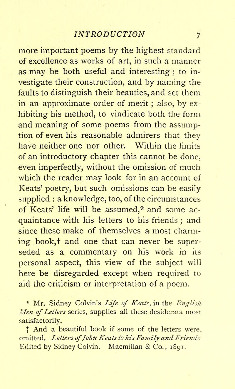 more important poems by the highest standard of excellence as works of art, in such a manner as may be both useful and interesting; to in- vestigate their construction, and by naming the faults to distinguish their beauties, and set them in an approximate order of merit; also, by ex- hibiting his method, to vindicate both the form and meaning of some poems from the assump- tion of even his reasonable admirers that they have neither one nor other. Within the limits of an introductory chapter this cannot be done, even imperfectly, without the omission of much which the reader may look for in an account of Keats’ poetry, but such omissions can be easily supplied : a knowledge, too, of the circumstances of Keats’ life will be assumed,* and some ac- quaintance with his letters to his friends ; and since these make of themselves a most charm- ing book,t and one that can never be super- seded as a commentary on his work in its personal aspect, this view of the subject will here be disregarded except when required to aid the criticism or interpretation of a poem. * Mr. Sidney Colvin’s Life of Keats, in the English Men of Letters series, supplies all these desiderata most satisfactorily. | And a beautiful book if some of the letters were, omitted. Letters of John Keats to his Family and Friends Edited by Sidney Colvin. Macmillan & Co., 1891.