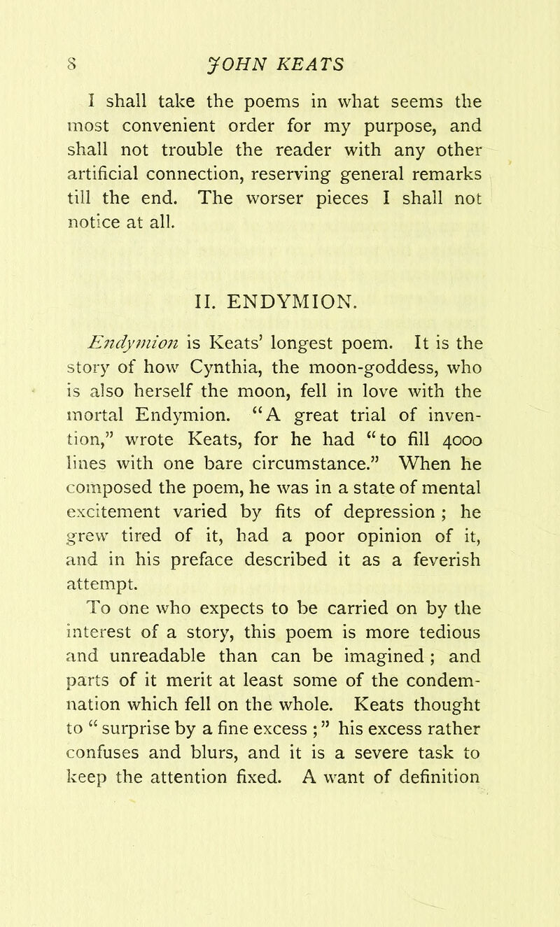 I shall take the poems in what seems the most convenient order for my purpose, and shall not trouble the reader with any other artificial connection, reserving general remarks till the end. The worser pieces I shall not notice at all. II. ENDYMION. Endymion is Keats’ longest poem. It is the story of how Cynthia, the moon-goddess, who is also herself the moon, fell in love with the mortal Endymion. “A great trial of inven- tion,” wrote Keats, for he had “to fill 4000 lines with one bare circumstance.” When he composed the poem, he was in a state of mental excitement varied by fits of depression ; he grew tired of it, had a poor opinion of it, and in his preface described it as a feverish attempt. To one who expects to be carried on by the interest of a story, this poem is more tedious and unreadable than can be imagined ; and parts of it merit at least some of the condem- nation which fell on the whole. Keats thought to “ surprise by a fine excess ; ” his excess rather confuses and blurs, and it is a severe task to keep the attention fixed. A want of definition