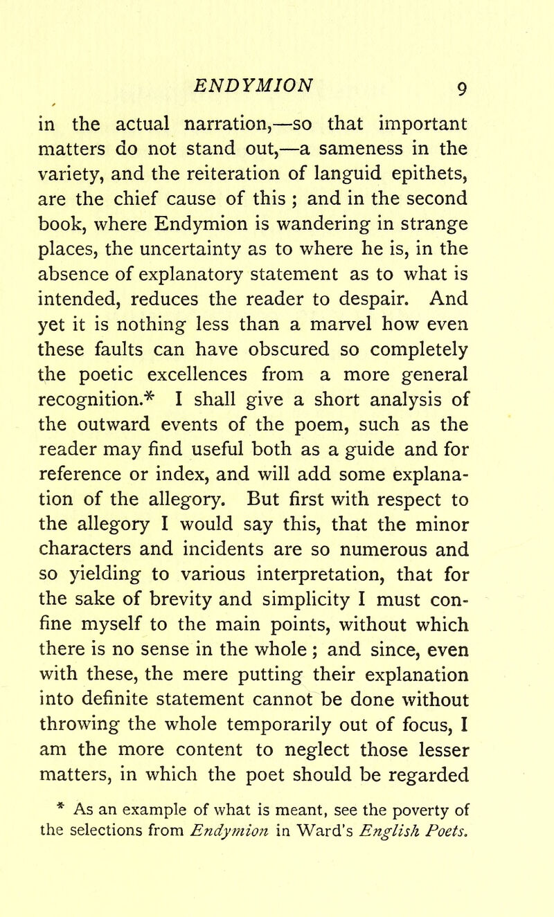 ENDYMION in the actual narration,—so that important matters do not stand out,—a sameness in the variety, and the reiteration of languid epithets, are the chief cause of this ; and in the second book, where Endymion is wandering in strange places, the uncertainty as to where he is, in the absence of explanatory statement as to what is intended, reduces the reader to despair. And yet it is nothing less than a marvel how even these faults can have obscured so completely the poetic excellences from a more general recognition.* I shall give a short analysis of the outward events of the poem, such as the reader may find useful both as a guide and for reference or index, and will add some explana- tion of the allegory. But first with respect to the allegory I would say this, that the minor characters and incidents are so numerous and so yielding to various interpretation, that for the sake of brevity and simplicity I must con- fine myself to the main points, without which there is no sense in the whole ; and since, even with these, the mere putting their explanation into definite statement cannot be done without throwing the whole temporarily out of focus, I am the more content to neglect those lesser matters, in which the poet should be regarded * As an example of what is meant, see the poverty of the selections from Endymion in Ward’s English Poets.