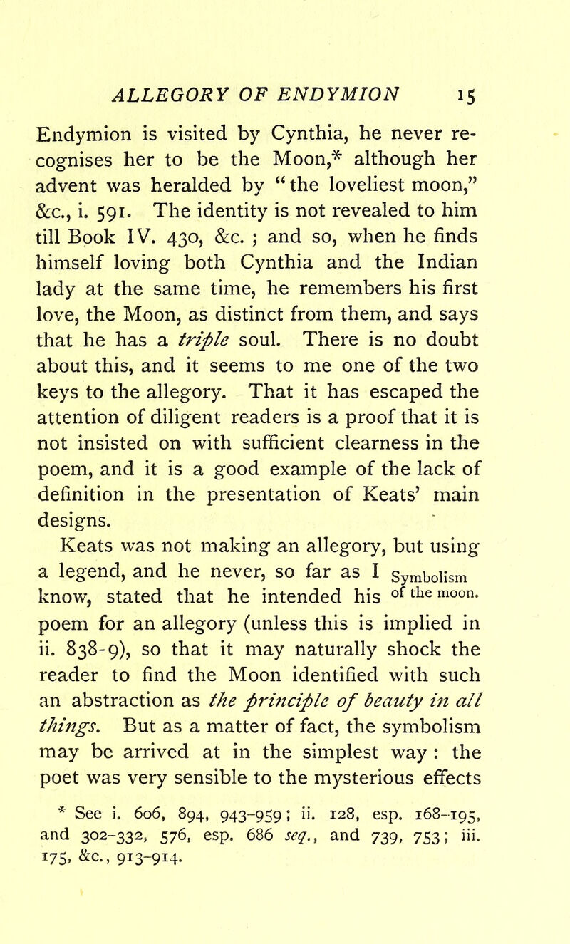 Endymion is visited by Cynthia, he never re- cognises her to be the Moon,* although her advent was heralded by “ the loveliest moon,” &c., i. 591. The identity is not revealed to him till Book IV. 430, &c. ; and so, when he finds himself loving both Cynthia and the Indian lady at the same time, he remembers his first love, the Moon, as distinct from them, and says that he has a triple soul. There is no doubt about this, and it seems to me one of the two keys to the allegory. That it has escaped the attention of diligent readers is a proof that it is not insisted on with sufficient clearness in the poem, and it is a good example of the lack of definition in the presentation of Keats’ main designs. Keats was not making an allegory, but using a legend, and he never, so far as I Symbolism know, stated that he intended his of the moon, poem for an allegory (unless this is implied in ii. 838-9), so that it may naturally shock the reader to find the Moon identified with such an abstraction as the principle of beauty in all things. But as a matter of fact, the symbolism may be arrived at in the simplest way : the poet was very sensible to the mysterious effects * See i. 606, 894, 943-959; ii. 128, esp. 168-195, and 302-332, 576, esp. 686 seq.f and 739, 753; iii. 175, &c., 913-914.