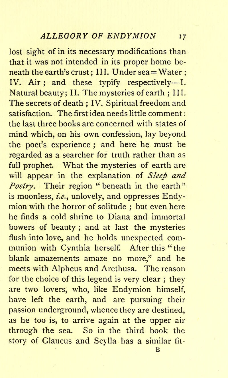 lost sight of in its necessary modifications than that it was not intended in its proper home be- neath the earth’s crust; III. Under sea=Water ; IV. Air; and these typify respectively—I. Natural beauty; II. The mysteries of earth ; III. The secrets of death ; IV. Spiritual freedom and satisfaction. The first idea needs little comment: the last three books are concerned with states of mind which, on his own confession, lay beyond the poet’s experience ; and here he must be regarded as a searcher for truth rather than as full prophet. What the mysteries of earth are will appear in the explanation of Sleep and Poetry. Their region “ beneath in the earth ” is moonless, i.e., unlovely, and oppresses Endy- mion with the horror of solitude ; but even here he finds a cold shrine to Diana and immortal bowers of beauty ; and at last the mysteries flush into love, and he holds unexpected com- munion with Cynthia herself. After this “ the blank amazements amaze no more,” and he meets with Alpheus and Arethusa. The reason for the choice of this legend is very clear ; they are two lovers, who, like Endymion himself, have left the earth, and are pursuing their passion underground, whence they are destined, as he too is, to arrive again at the upper air through the sea. So in the third book the story of Glaucus and Scylla has a similar fit- B