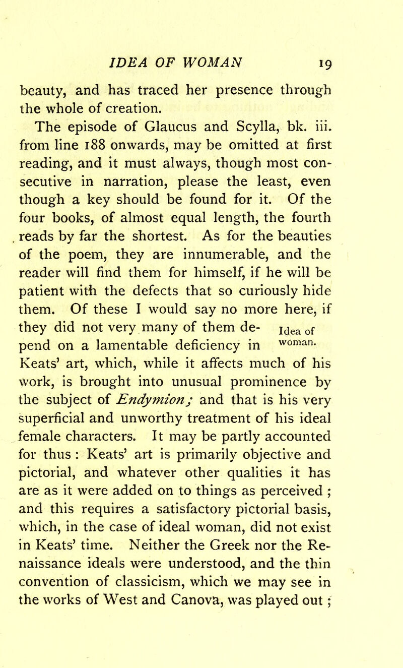 beauty, and has traced her presence through the whole of creation. The episode of Glaucus and Scylla, bk. iii. from line 188 onwards, may be omitted at first reading, and it must always, though most con- secutive in narration, please the least, even though a key should be found for it. Of the four books, of almost equal length, the fourth reads by far the shortest. As for the beauties of the poem, they are innumerable, and the reader will find them for himself, if he will be patient with the defects that so curiously hide them. Of these I would say no more here, if they did not very many of them de- jdea of pend on a lamentable deficiency in woman. Keats’ art, which, while it affects much of his work, is brought into unusual prominence by the subject of Endymion; and that is his very superficial and unworthy treatment of his ideal female characters. It may be partly accounted for thus : Keats’ art is primarily objective and pictorial, and whatever other qualities it has are as it were added on to things as perceived ; and this requires a satisfactory pictorial basis, which, in the case of ideal woman, did not exist in Keats’ time. Neither the Greek nor the Re- naissance ideals were understood, and the thin convention of classicism, which we may see in the works of West and Canova, was played out;