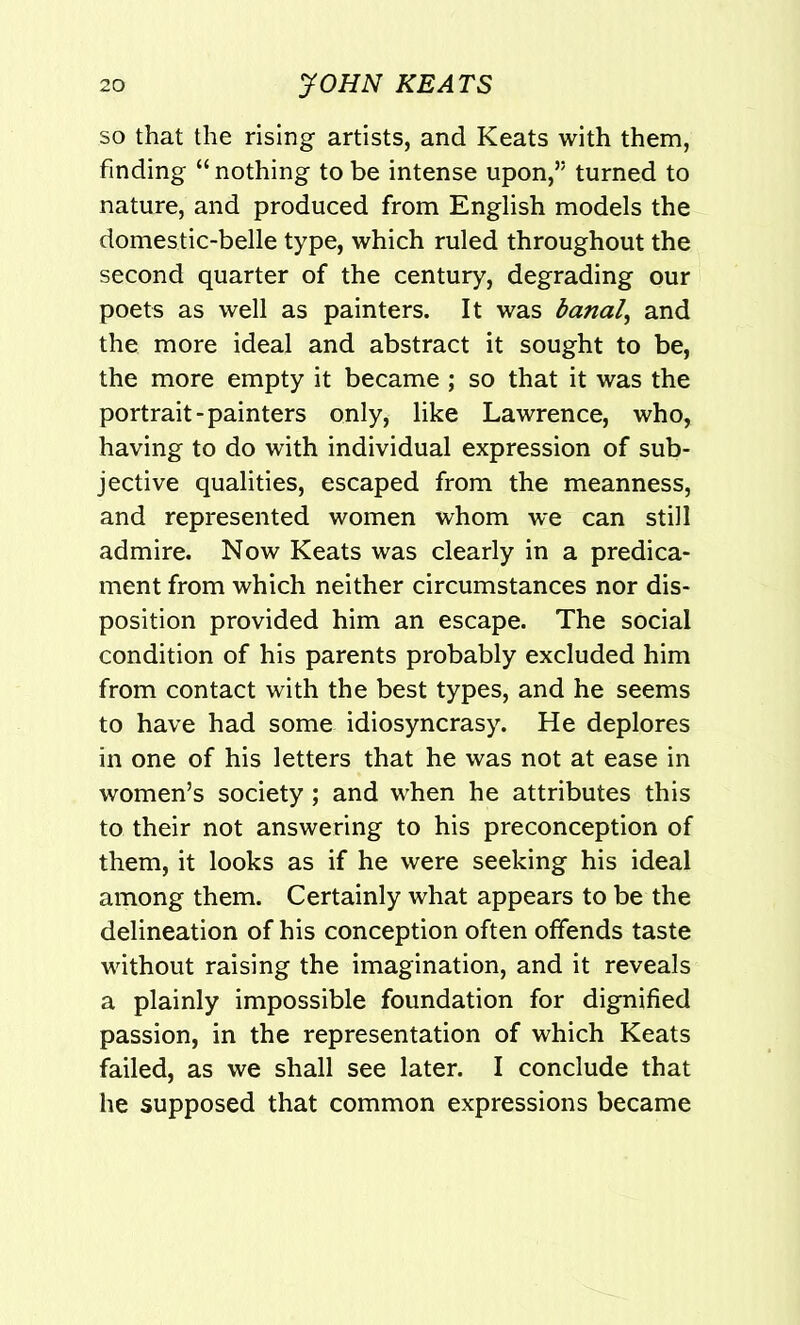 so that the rising artists, and Keats with them, finding “ nothing to be intense upon,’5 turned to nature, and produced from English models the domestic-belle type, which ruled throughout the second quarter of the century, degrading our poets as well as painters. It was banal, and the more ideal and abstract it sought to be, the more empty it became ; so that it was the portrait-painters only, like Lawrence, who, having to do with individual expression of sub- jective qualities, escaped from the meanness, and represented women whom we can still admire. Now Keats was clearly in a predica- ment from which neither circumstances nor dis- position provided him an escape. The social condition of his parents probably excluded him from contact with the best types, and he seems to have had some idiosyncrasy. He deplores in one of his letters that he was not at ease in women’s society ; and when he attributes this to their not answering to his preconception of them, it looks as if he were seeking his ideal among them. Certainly what appears to be the delineation of his conception often offends taste without raising the imagination, and it reveals a plainly impossible foundation for dignified passion, in the representation of which Keats failed, as we shall see later. I conclude that he supposed that common expressions became