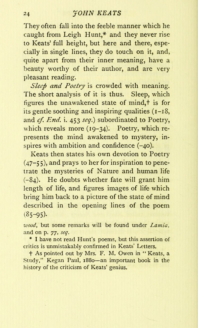 They often fall into the feeble manner which he caught from Leigh Hunt,* and they never rise to Keats’ full height, but here and there, espe- cially in single lines, they do touch on it, and, quite apart from their inner meaning, have a beauty worthy of their author, and are very pleasant reading. Sleep and Poetry is crowded with meaning. The short analysis of it is thus. Sleep, which figures the unawakened state of mind,t is for its gentle soothing and inspiring qualities (1-18, and cf. End. i. 453 seq.) subordinated to Poetry, which reveals more (19-34). Poetry, which re- presents the mind awakened to mystery, in- spires with ambition and confidence (-40). Keats then states his own devotion to Poetry (47-55), and prays to her for inspiration to pene- trate the mysteries of Nature and human life (-84). He doubts whether fate will grant him length of life, and figures images of life which bring him back to a picture of the state of mind described in the opening lines of the poem (85-95)- wood, but some remarks will be found under Lamia, and on p. 77, seq. * I have not read Hunt’s poems, but this assertion of critics is unmistakably confirmed in Keats’ Letters. f As pointed out by Mrs. F. M. Owen in “ Keats, a Study,” Kegan Paul, 1880—an important book in the history of the criticism of Keats’ genius.