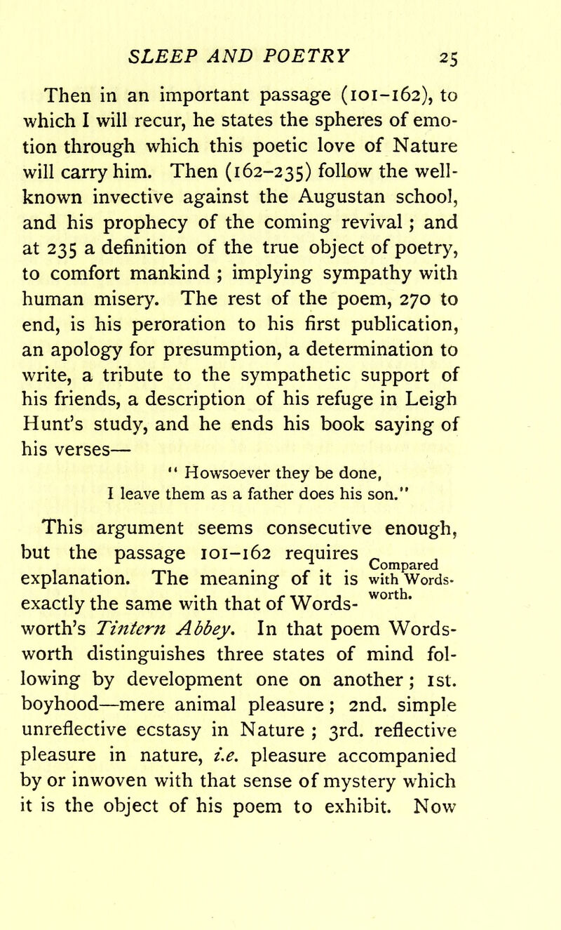 Then in an important passage (101-162), to which I will recur, he states the spheres of emo- tion through which this poetic love of Nature will carry him. Then (162-235) follow the well- known invective against the Augustan school, and his prophecy of the coming revival; and at 235 a definition of the true object of poetry, to comfort mankind ; implying sympathy with human misery. The rest of the poem, 270 to end, is his peroration to his first publication, an apology for presumption, a determination to write, a tribute to the sympathetic support of his friends, a description of his refuge in Leigh Hunt’s study, and he ends his book saying of his verses— “ Howsoever they be done, I leave them as a father does his son.” This argument seems consecutive enough, but the passage 101-162 requires Compared explanation. The meaning of it is withWords- exactly the same with that of Words- worth* worth’s Tintern Abbey. In that poem Words- worth distinguishes three states of mind fol- lowing by development one on another; 1st. boyhood—mere animal pleasure; 2nd. simple unreflective ecstasy in Nature ; 3rd. reflective pleasure in nature, i.e. pleasure accompanied by or inwoven with that sense of mystery wLich it is the object of his poem to exhibit. Now