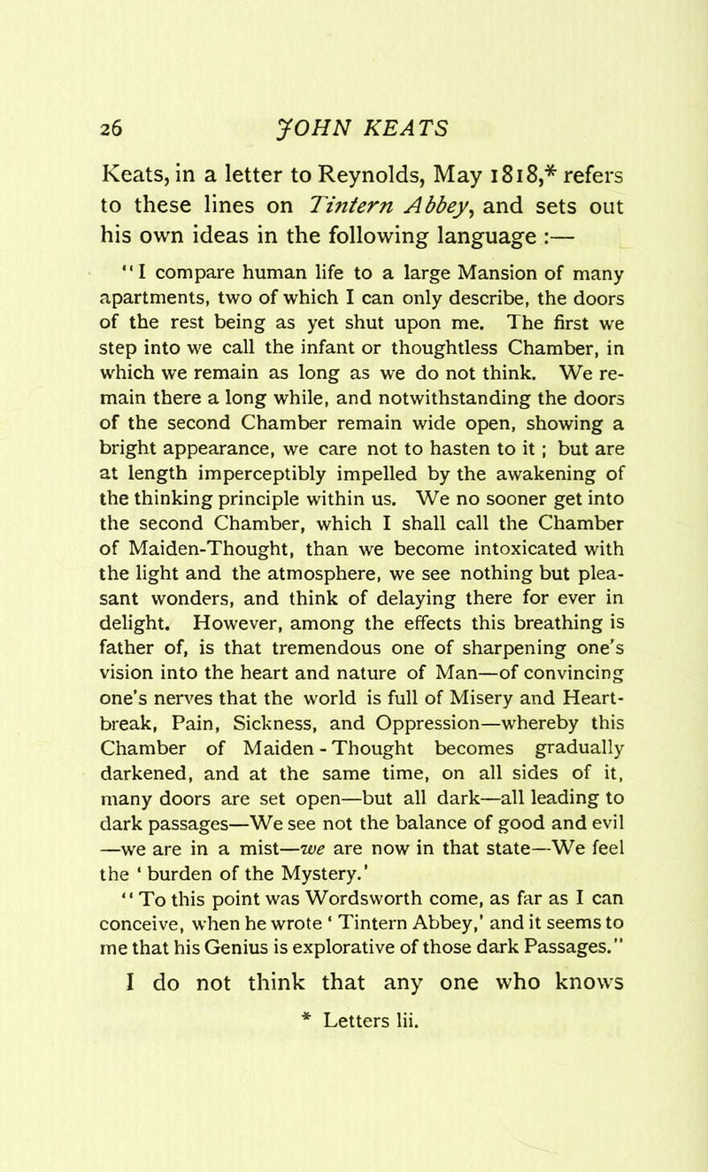 Keats, in a letter to Reynolds, May 1818,* refers to these lines on Tintern Abbey, and sets out his own ideas in the following language :—  I compare human life to a large Mansion of many apartments, two of which I can only describe, the doors of the rest being as yet shut upon me. The first we step into we call the infant or thoughtless Chamber, in which we remain as long as we do not think. We re- main there a long while, and notwithstanding the doors of the second Chamber remain wide open, showing a bright appearance, we care not to hasten to it; but are at length imperceptibly impelled by the awakening of the thinking principle within us. We no sooner get into the second Chamber, which I shall call the Chamber of Maiden-Thought, than we become intoxicated with the light and the atmosphere, we see nothing but plea- sant wonders, and think of delaying there for ever in delight. However, among the effects this breathing is father of, is that tremendous one of sharpening one's vision into the heart and nature of Man—of convincing one’s nerves that the world is full of Misery and Heart- break, Pain, Sickness, and Oppression—whereby this Chamber of Maiden - Thought becomes gradually darkened, and at the same time, on all sides of it, many doors are set open—but all dark—all leading to dark passages—We see not the balance of good and evil —we are in a mist—we are now in that state—We feel the ‘ burden of the Mystery.’ “ To this point was Wordsworth come, as far as I can conceive, when he wrote ‘ Tintern Abbey,’ and it seems to me that his Genius is explorative of those dark Passages. I do not think that any one who knows Letters lii.