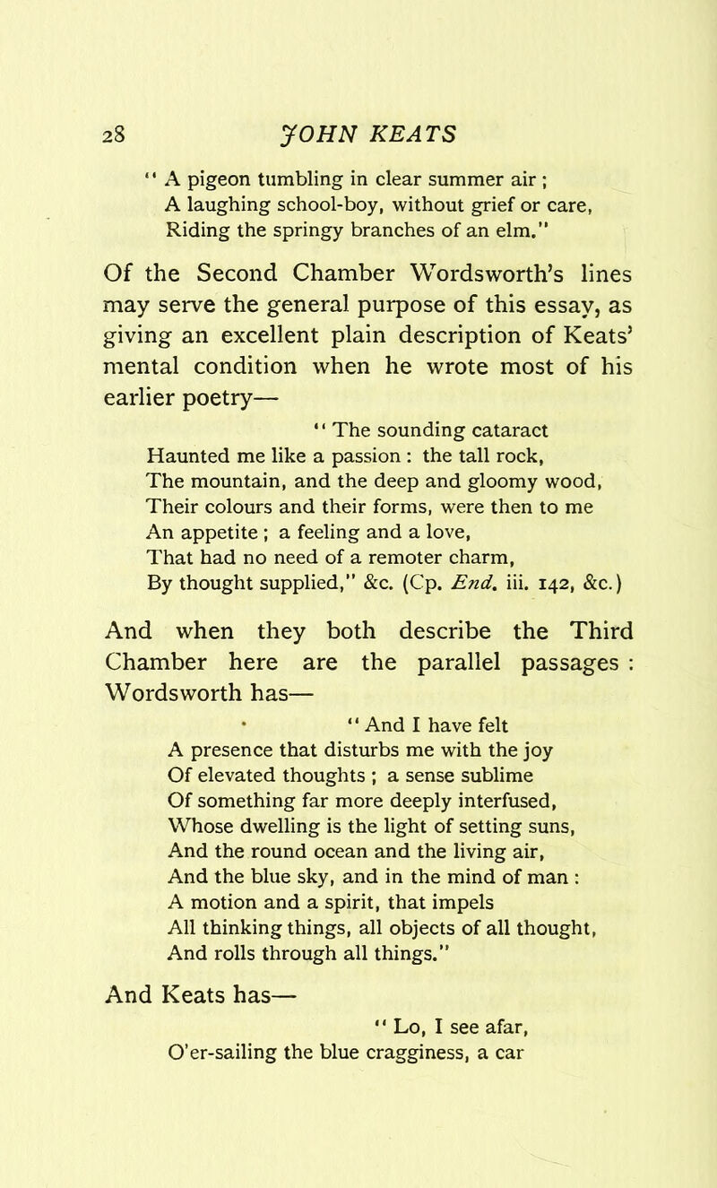 ‘' A pigeon tumbling in clear summer air ; A laughing school-boy, without grief or care, Riding the springy branches of an elm.” Of the Second Chamber Wordsworth’s lines may serve the general purpose of this essay, as giving an excellent plain description of Keats’ mental condition when he wrote most of his earlier poetry— ‘ * The sounding cataract Haunted me like a passion: the tall rock, The mountain, and the deep and gloomy wood, Their colours and their forms, were then to me An appetite ; a feeling and a love, That had no need of a remoter charm, By thought supplied,” &c. (Cp. End. iii. 142, &c.) And when they both describe the Third Chamber here are the parallel passages : Wordsworth has— “ And I have felt A presence that disturbs me with the joy Of elevated thoughts ; a sense sublime Of something far more deeply interfused, Whose dwelling is the light of setting suns, And the round ocean and the living air, And the blue sky, and in the mind of man : A motion and a spirit, that impels All thinking things, all objects of all thought, And rolls through all things.” And Keats has— “ Lo, I see afar, O’er-sailing the blue cragginess, a car