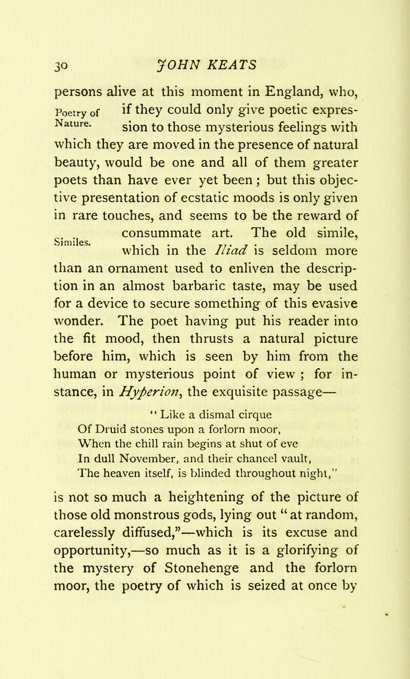 persons alive at this moment in England, who, Poetry of if they could only give poetic expres- Nature. sion t0 ^ose mysterious feelings with which they are moved in the presence of natural beauty, would be one and all of them greater poets than have ever yet been; but this objec- tive presentation of ecstatic moods is only given in rare touches, and seems to be the reward of consummate art. The old simile, which in the Iliad is seldom more than an ornament used to enliven the descrip- tion in an almost barbaric taste, may be used for a device to secure something of this evasive wonder. The poet having put his reader into the fit mood, then thrusts a natural picture before him, which is seen by him from the human or mysterious point of view ; for in- stance, in Hyperion, the exquisite passage— “ Like a dismal cirque Of Druid stones upon a forlorn moor, When the chill rain begins at shut of eve In dull November, and their chancel vault, The heaven itself, is blinded throughout night,” is not so much a heightening of the picture of those old monstrous gods, lying out “ at random, carelessly diffused,”—which is its excuse and opportunity,—so much as it is a glorifying of the mystery of Stonehenge and the forlorn moor, the poetry of which is seized at once by