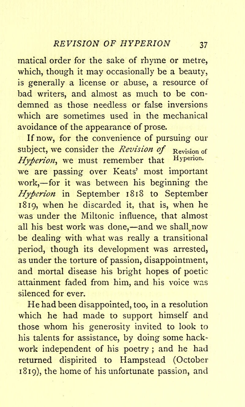 matical order for the sake of rhyme or metre, which, though it may occasionally be a beauty, is generally a license or abuse, a resource of bad writers, and almost as much to be con- demned as those needless or false inversions which are sometimes used in the mechanical avoidance of the appearance of prose. If now, for the convenience of pursuing our subject, we consider the Revision of Revision of Hyperion, we must remember that Hyperion, we are passing over Keats’ most important work,—for it was between his beginning the Hyperion in September 1818 to September 1819, when he discarded it, that is, when he was under the Miltonic influence, that almost all his best work was done,—and we shall^now be dealing with what was really a transitional period, though its development was arrested, as under the torture of passion, disappointment, and mortal disease his bright hopes of poetic attainment faded from him, and his voice was silenced for ever. He had been disappointed, too, in a resolution which he had made to support himself and those whom his generosity invited to look to his talents for assistance, by doing some hack- work independent of his poetry; and he had returned dispirited to Hampstead (October 1819), the home of his unfortunate passion, and