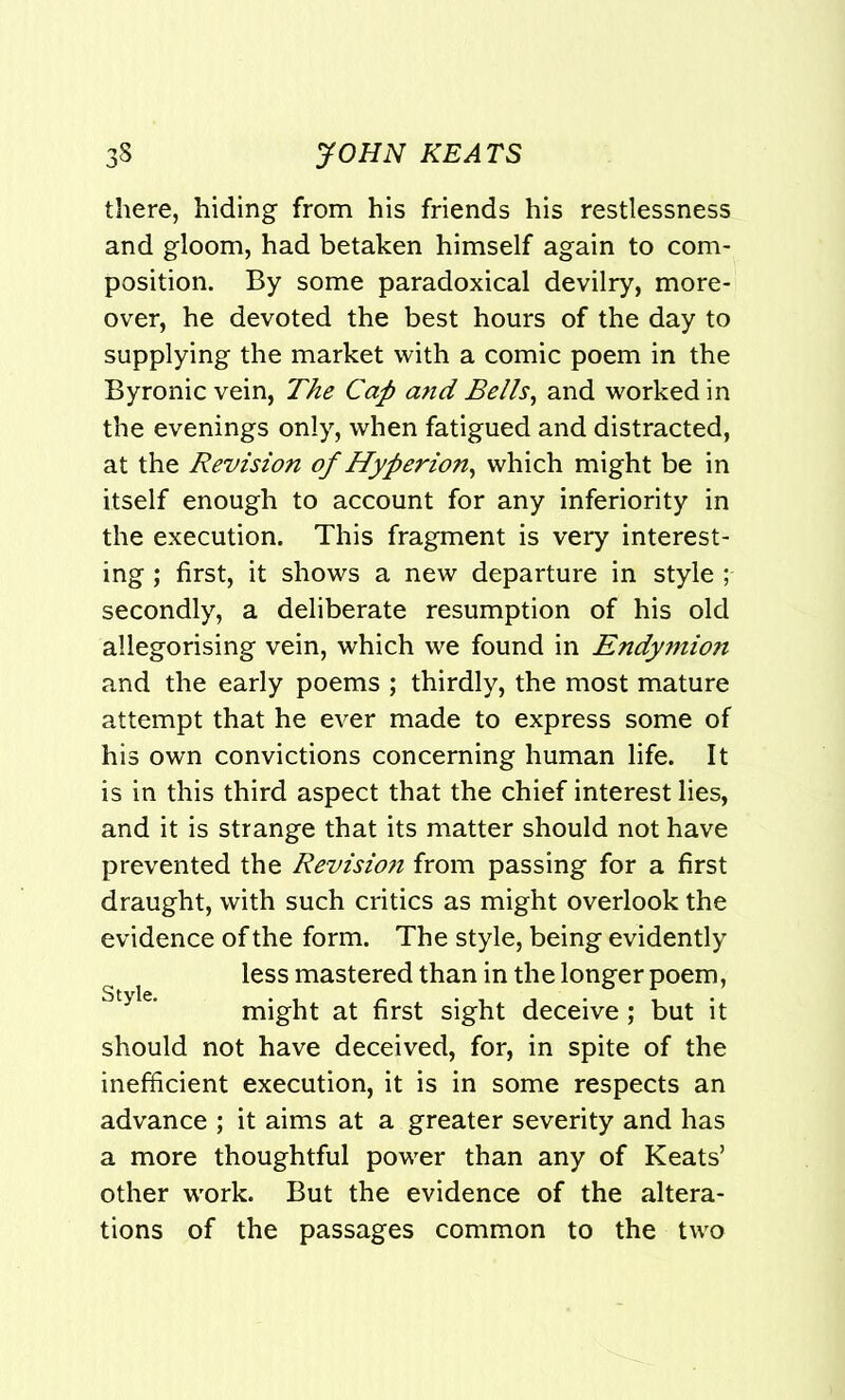 there, hiding from his friends his restlessness and gloom, had betaken himself again to com- position. By some paradoxical devilry, more- over, he devoted the best hours of the day to supplying the market with a comic poem in the Byronic vein, The Cap atid Bells, and worked in the evenings only, when fatigued and distracted, at the Revision of Hyperion, which might be in itself enough to account for any inferiority in the execution. This fragment is very interest- ing ; first, it shows a new departure in style ; secondly, a deliberate resumption of his old allegorising vein, which we found in Endymion and the early poems ; thirdly, the most mature attempt that he ever made to express some of his own convictions concerning human life. It is in this third aspect that the chief interest lies, and it is strange that its matter should not have prevented the Revision from passing for a first draught, with such critics as might overlook the evidence of the form. The style, being evidently less mastered than in the longer poem, might at first sight deceive ; but it should not have deceived, for, in spite of the inefficient execution, it is in some respects an advance ; it aims at a greater severity and has a more thoughtful power than any of Keats’ other work. But the evidence of the altera- tions of the passages common to the two