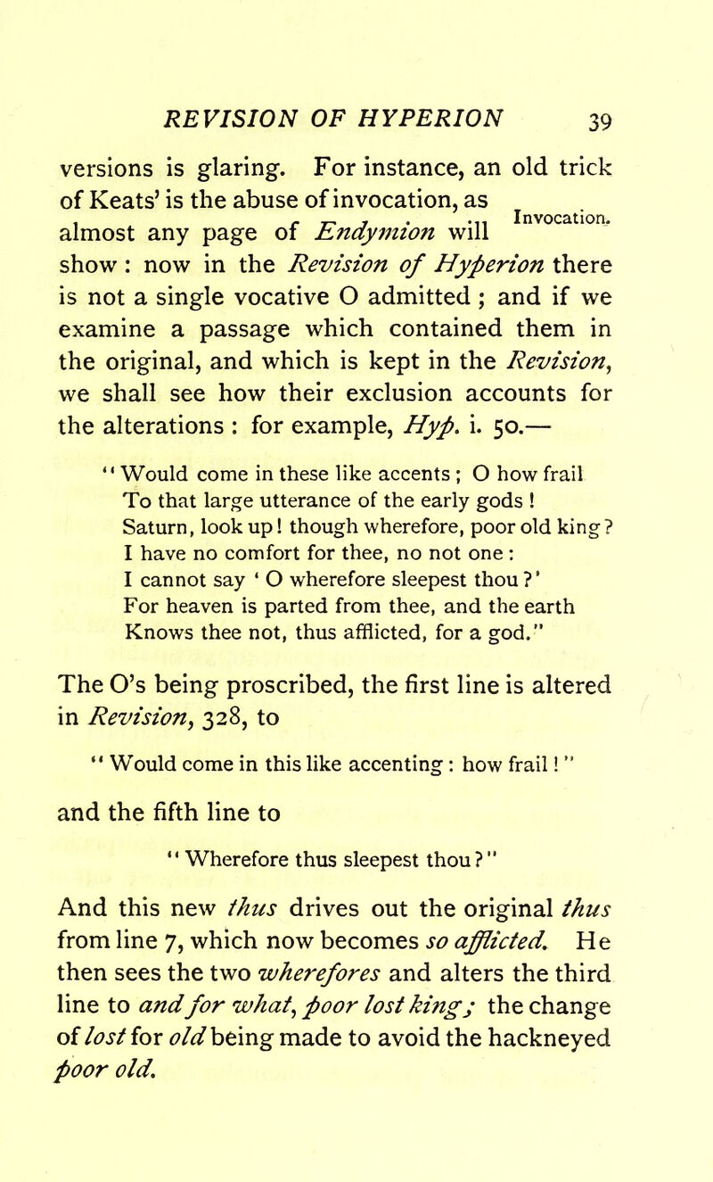 versions is glaring. For instance, an old trick of Keats’ is the abuse of invocation, as , _ „ r . ... Invocation. almost any page of Endymion will show: now in the Revision of Hyperion there is not a single vocative O admitted; and if we examine a passage which contained them in the original, and which is kept in the Revision, we shall see how their exclusion accounts for the alterations : for example, Hyp. i. 50.— *' Would come in these like accents ; O how frail To that large utterance of the early gods ! Saturn, look up! though wherefore, poor old king? I have no comfort for thee, no not one : I cannot say ‘ O wherefore sleepest thou ? ’ For heaven is parted from thee, and the earth Knows thee not, thus afflicted, for a god.” The O’s being proscribed, the first line is altered in Revision, 328, to “ Would come in this like accenting: how frail! ” and the fifth line to “ Wherefore thus sleepest thou?” And this new thus drives out the original thus from line 7, which now becomes so afflicted,\ He then sees the two wherefores and alters the third line to and for what, poor lost kingj the change of lost for old being made to avoid the hackneyed poor old.