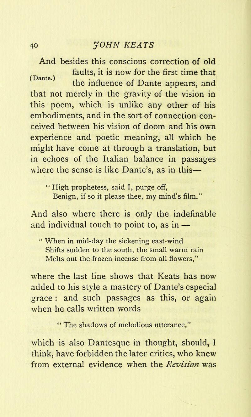 And besides this conscious correction of old ^ faults, it is now for the first time that the influence of Dante appears, and that not merely in the gravity of the vision in this poem, which is unlike any other of his embodiments, and in the sort of connection con- ceived between his vision of doom and his own experience and poetic meaning, all which he might have come at through a translation, but in echoes of the Italian balance in passages where the sense is like Dante’s, as in this— “ High prophetess, said I, purge off, Benign, if so it please thee, my mind’s film.” And also where there is only the indefinable and individual touch to point to, as in — ‘ ‘ When in mid-day the sickening east-wind Shifts sudden to the south, the small warm rain Melts out the frozen incense from all flowers,” where the last line shows that Keats has now added to his style a mastery of Dante’s especial grace : and such passages as this, or again when he calls written words “ The shadows of melodious utterance,” which is also Dantesque in thought, should, I think, have forbidden the later critics, who knew from external evidence when the Revision was
