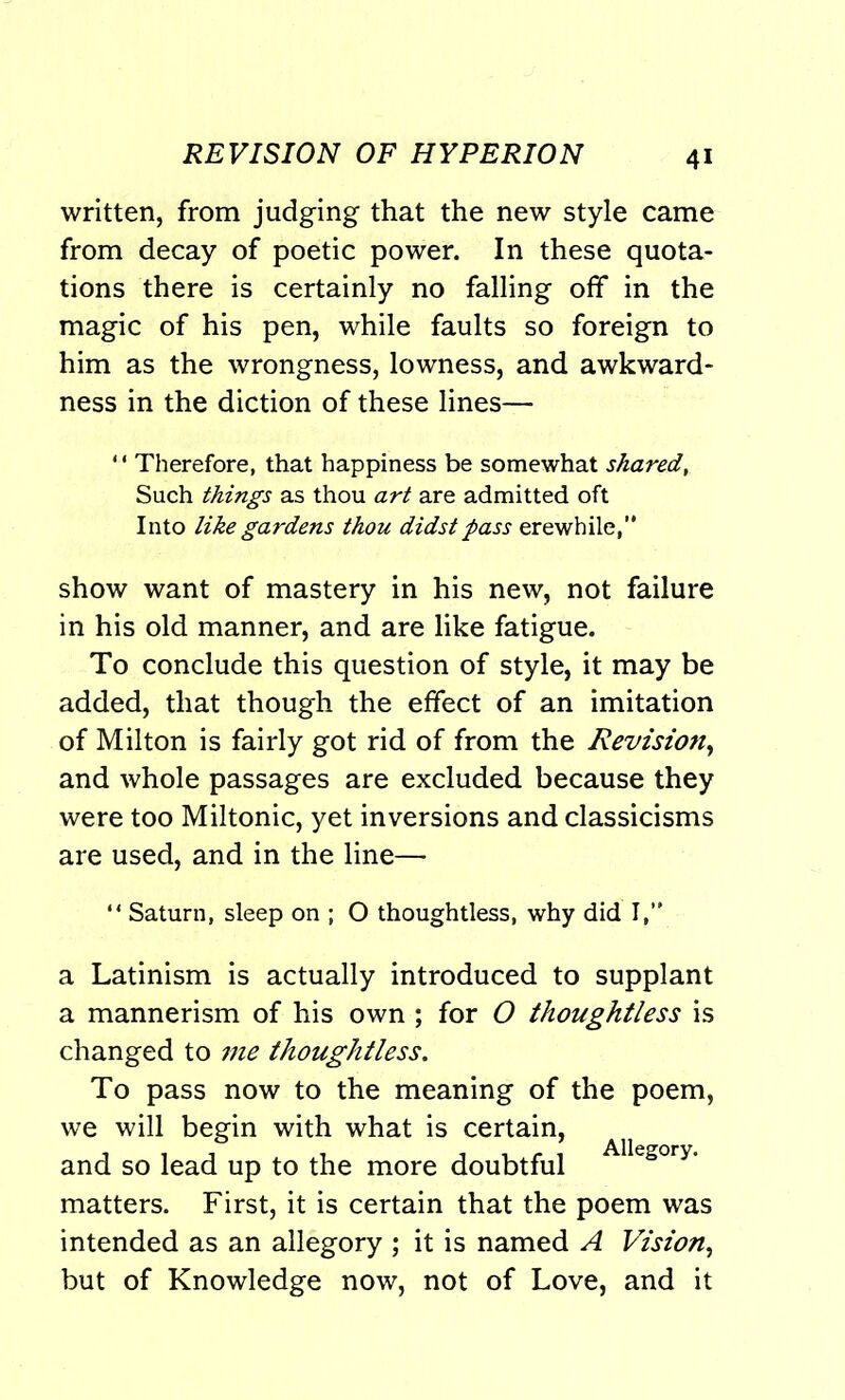written, from judging that the new style came from decay of poetic power. In these quota- tions there is certainly no falling off in the magic of his pen, while faults so foreign to him as the wrongness, lowness, and awkward- ness in the diction of these lines— 1 * Therefore, that happiness be somewhat shared, Such things as thou art are admitted oft Into like gardens thou didst pass erewhile,” show want of mastery in his new, not failure in his old manner, and are like fatigue. To conclude this question of style, it may be added, that though the effect of an imitation of Milton is fairly got rid of from the Revision, and whole passages are excluded because they were too Miltonic, yet inversions and classicisms are used, and in the line— “ Saturn, sleep on ; O thoughtless, why did I,” a Latinism is actually introduced to supplant a mannerism of his own ; for O thoughtless is changed to me thoughtless. To pass now to the meaning of the poem, we will begin with what is certain, and so lead up to the more doubtful Allegory- matters. First, it is certain that the poem was intended as an allegory ; it is named A Vision, but of Knowledge now, not of Love, and it