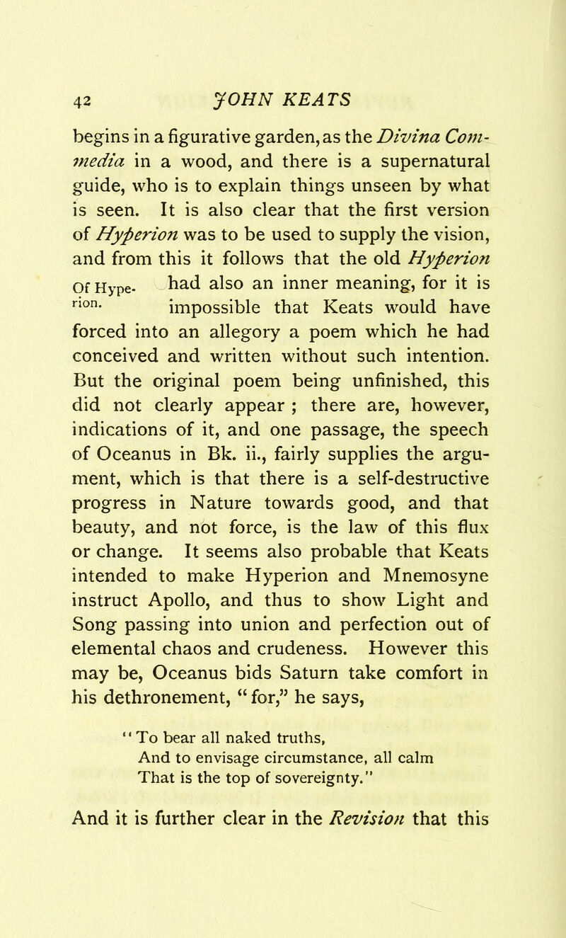begins in a figurative garden, as the Divina Corn- media in a wood, and there is a supernatural guide, who is to explain things unseen by what is seen. It is also clear that the first version of Hyperion was to be used to supply the vision, and from this it follows that the old Hyperion Of Hype- had also an inner meaning, for it is non. impossible that Keats would have forced into an allegory a poem which he had conceived and written without such intention. But the original poem being unfinished, this did not clearly appear ; there are, however, indications of it, and one passage, the speech of Oceanus in Bk. ii., fairly supplies the argu- ment, which is that there is a self-destructive progress in Nature towards good, and that beauty, and not force, is the law of this flux or change. It seems also probable that Keats intended to make Hyperion and Mnemosyne instruct Apollo, and thus to show Light and Song passing into union and perfection out of elemental chaos and crudeness. However this may be, Oceanus bids Saturn take comfort in his dethronement, “ for,” he says, “To bear all naked truths, And to envisage circumstance, all calm That is the top of sovereignty.” And it is further clear in the Revision that this