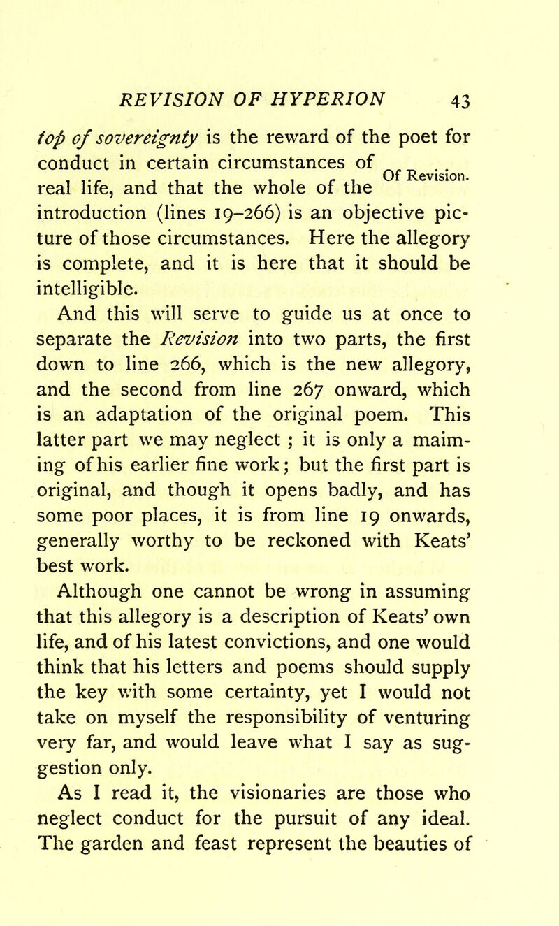 top of sovereignty is the reward of the poet for conduct in certain circumstances of real life, and that the whole of the evislon- introduction (lines 19-266) is an objective pic- ture of those circumstances. Here the allegory is complete, and it is here that it should be intelligible. And this will serve to guide us at once to separate the Revision into two parts, the first down to line 266, which is the new allegory, and the second from line 267 onward, which is an adaptation of the original poem. This latter part we may neglect ; it is only a maim- ing of his earlier fine work; but the first part is original, and though it opens badly, and has some poor places, it is from line 19 onwards, generally worthy to be reckoned with Keats’ best work. Although one cannot be wrong in assuming that this allegory is a description of Keats’ own life, and of his latest convictions, and one would think that his letters and poems should supply the key with some certainty, yet I would not take on myself the responsibility of venturing very far, and would leave what I say as sug- gestion only. As I read it, the visionaries are those who neglect conduct for the pursuit of any ideal. The garden and feast represent the beauties of