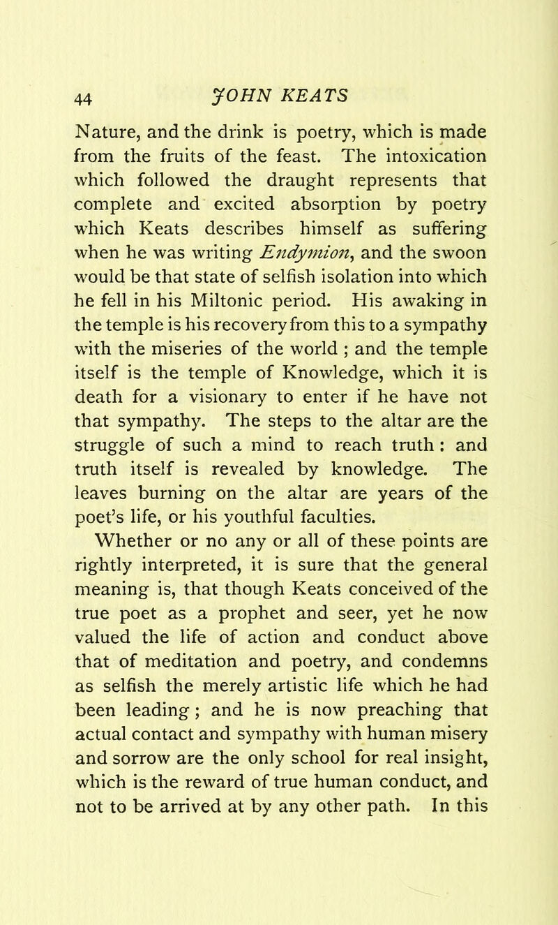 Nature, and the drink is poetry, which is made from the fruits of the feast. The intoxication which followed the draught represents that complete and excited absorption by poetry which Keats describes himself as suffering when he was writing Endymion, and the swoon would be that state of selfish isolation into which he fell in his Miltonic period. His awaking in the temple is his recovery from this to a sympathy with the miseries of the world ; and the temple itself is the temple of Knowledge, which it is death for a visionary to enter if he have not that sympathy. The steps to the altar are the struggle of such a mind to reach truth: and truth itself is revealed by knowledge. The leaves burning on the altar are years of the poet’s life, or his youthful faculties. Whether or no any or all of these points are rightly interpreted, it is sure that the general meaning is, that though Keats conceived of the true poet as a prophet and seer, yet he now valued the life of action and conduct above that of meditation and poetry, and condemns as selfish the merely artistic life which he had been leading; and he is now preaching that actual contact and sympathy with human misery and sorrow are the only school for real insight, which is the reward of true human conduct, and not to be arrived at by any other path. In this