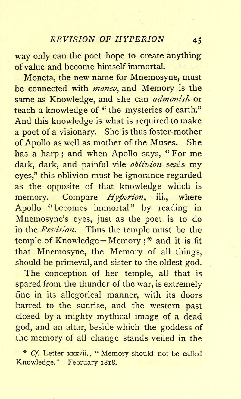 way only can the poet hope to create anything of value and become himself immortal. Moneta, the new name for Mnemosyne, must be connected with moneo, and Memory is the same as Knowledge, and she can admonish or teach a knowledge of “ the mysteries of earth.” And this knowledge is what is required to make a poet of a visionary. She is thus foster-mother of Apollo as well as mother of the Muses. She has a harp; and when Apollo says, “For me dark, dark, and painful vile oblivion seals my eyes,” this oblivion must be ignorance regarded as the opposite of that knowledge which is memory. Compare Hyperion, iii., where Apollo “becomes immortal” by reading in Mnemosyne’s eyes, just as the poet is to do in the Revisioti. Thus the temple must be the temple of Knowledge = Memory ; * and it is fit that Mnemosyne, the Memory of all things, should be primeval, and sister to the oldest god. The conception of her temple, all that is spared from the thunder of the war, is extremely fine in its allegorical manner, with its doors barred to the sunrise, and the western past closed by a mighty mythical image of a dead god, and an altar, beside which the goddess of the memory of all change stands veiled in the * Cf Letter xxxvii., “ Memory should not be called Knowledge.” February 1818.