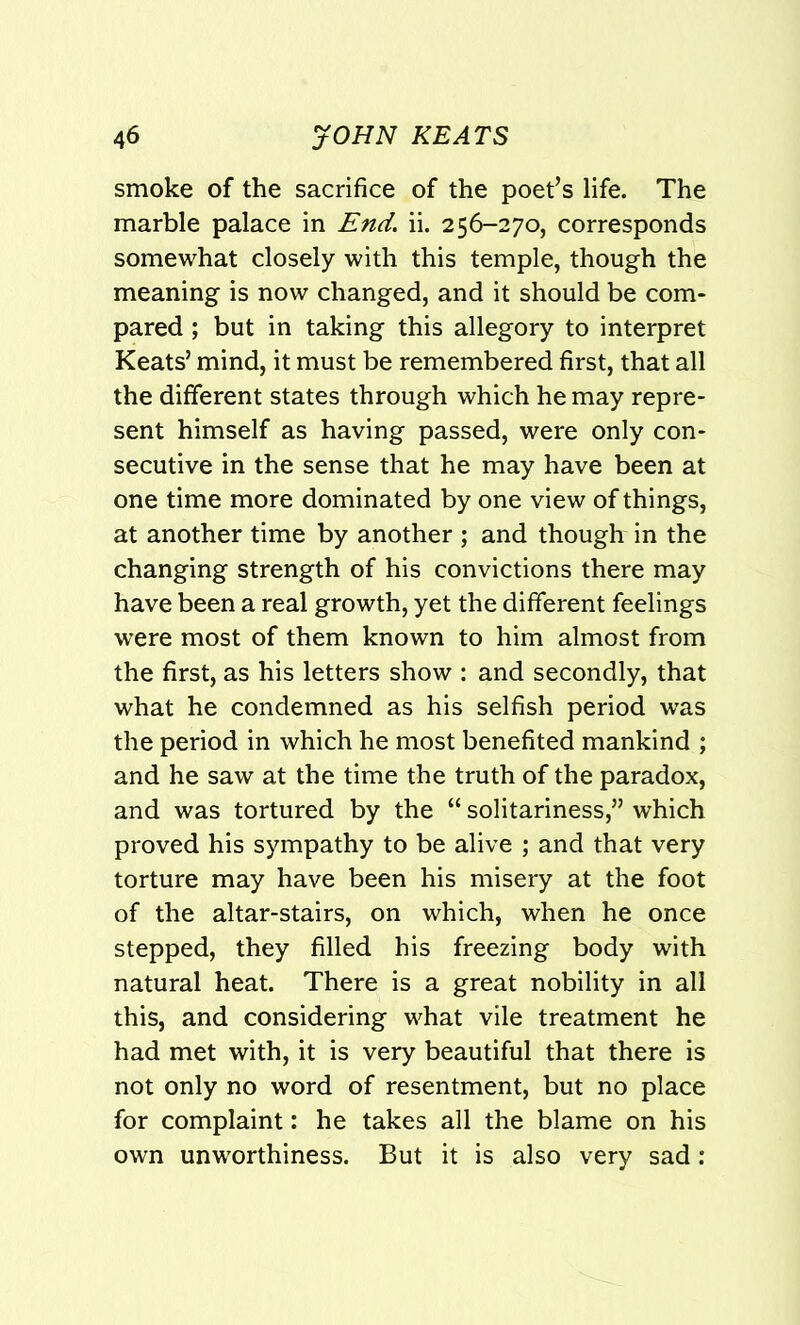 smoke of the sacrifice of the poet’s life. The marble palace in End. ii. 256-270, corresponds somewhat closely with this temple, though the meaning is now changed, and it should be com- pared ; but in taking this allegory to interpret Keats’ mind, it must be remembered first, that all the different states through which he may repre- sent himself as having passed, were only con- secutive in the sense that he may have been at one time more dominated by one view of things, at another time by another ; and though in the changing strength of his convictions there may have been a real growth, yet the different feelings were most of them known to him almost from the first, as his letters show : and secondly, that what he condemned as his selfish period was the period in which he most benefited mankind ; and he saw at the time the truth of the paradox, and was tortured by the “ solitariness,” which proved his sympathy to be alive ; and that very torture may have been his misery at the foot of the altar-stairs, on which, when he once stepped, they filled his freezing body with natural heat. There is a great nobility in all this, and considering what vile treatment he had met with, it is very beautiful that there is not only no word of resentment, but no place for complaint: he takes all the blame on his own unworthiness. But it is also very sad: