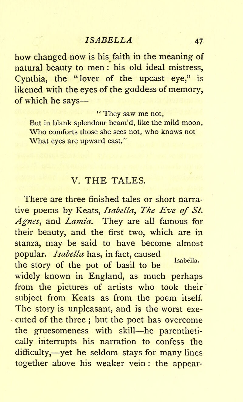 how changed now is his faith in the meaning of natural beauty to men: his old ideal mistress, Cynthia, the “lover of the upcast eye,” is likened with the eyes of the goddess of memory, of which he says— “ They saw me not, But in blank splendour beam’d, like the mild moon, Who comforts those she sees not, who knows not What eyes are upward cast.” V. THE TALES. There are three finished tales or short narra- tive poems by Keats, Isabella, The Eve of St. Ag?ies, and Lamia. They are all famous for their beauty, and the first two, which are in stanza, may be said to have become almost popular. Isabella has, in fact, caused the story of the pot of basil to be Isabella- widely known in England, as much perhaps from the pictures of artists who took their subject from Keats as from the poem itself. The story is unpleasant, and is the worst exe- cuted of the three ; but the poet has overcome the gruesomeness with skill—he parentheti- cally interrupts his narration to confess the difficulty,—yet he seldom stays for many lines together above his weaker vein : the appear-