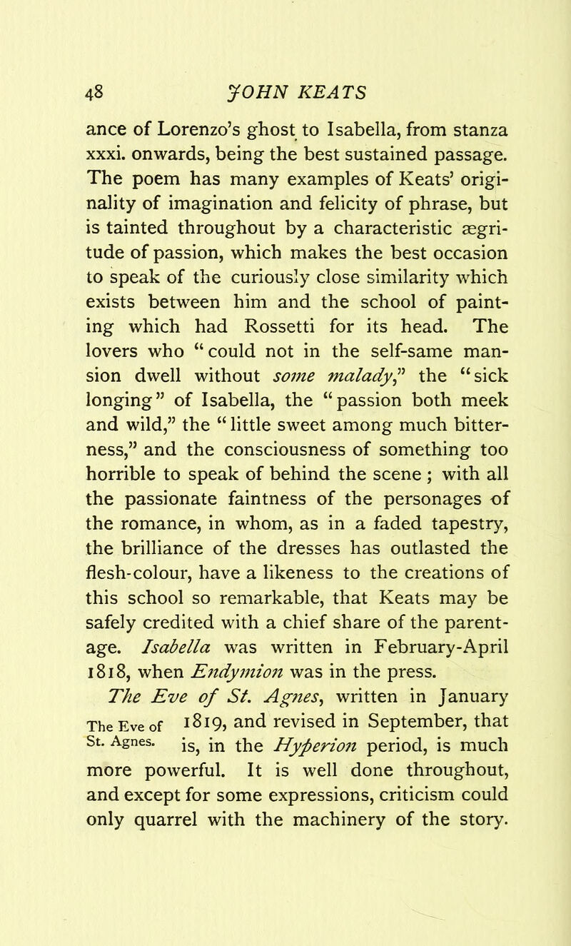 ance of Lorenzo’s ghost to Isabella, from stanza xxxi. onwards, being the best sustained passage. The poem has many examples of Keats’ origi- nality of imagination and felicity of phrase, but is tainted throughout by a characteristic segri- tude of passion, which makes the best occasion to speak of the curiously close similarity which exists between him and the school of paint- ing which had Rossetti for its head. The lovers who “could not in the self-same man- sion dwell without some malady,” the “sick longing” of Isabella, the “passion both meek and wild,” the “ little sweet among much bitter- ness,” and the consciousness of something too horrible to speak of behind the scene ; with all the passionate faintness of the personages of the romance, in whom, as in a faded tapestry, the brilliance of the dresses has outlasted the flesh-colour, have a likeness to the creations of this school so remarkable, that Keats may be safely credited with a chief share of the parent- age. Isabella was written in February-April 1818, when Endymio7i was in the press. The Eve of St. Agnes, written in January The Eve of 1819, and revised in September, that St. Agnes. jSj jn the Hyperio7i period, is much more powerful. It is well done throughout, and except for some expressions, criticism could only quarrel with the machinery of the story.