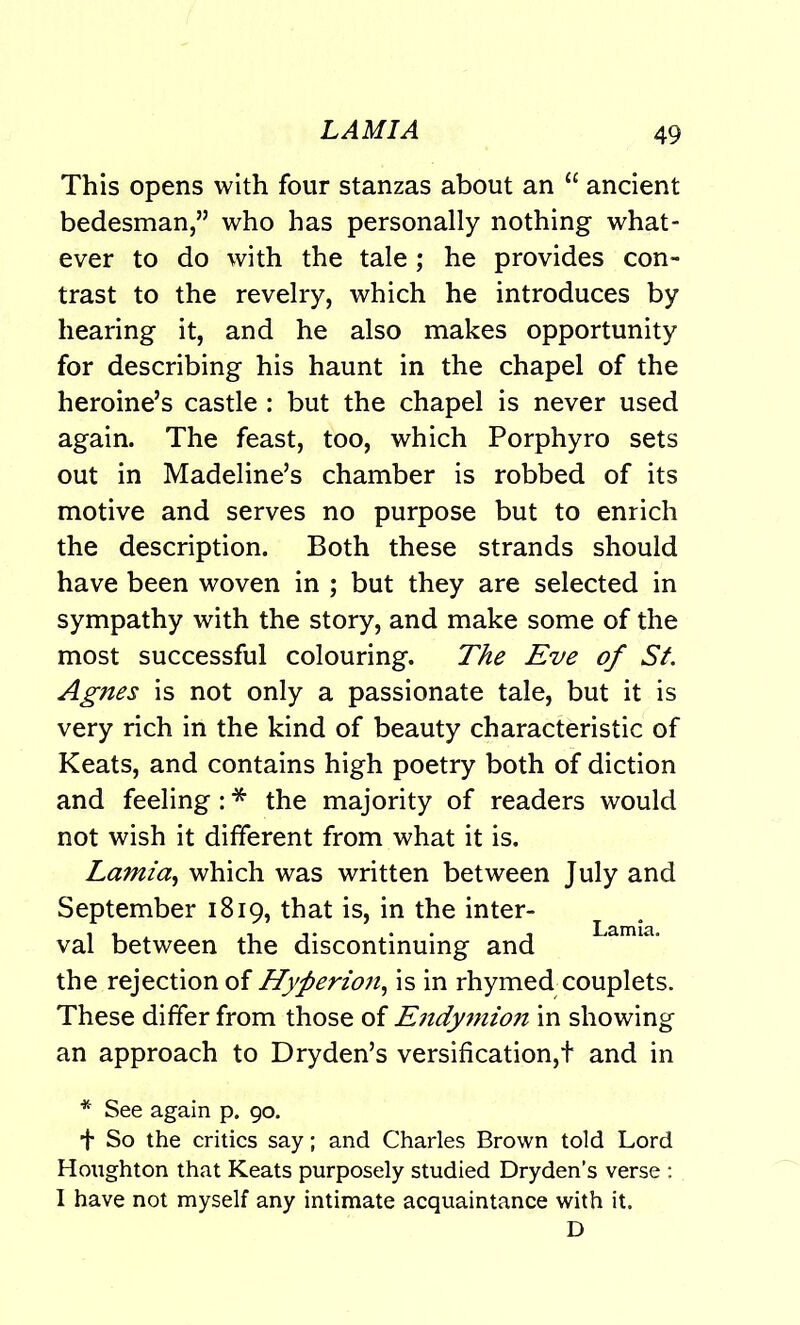 This opens with four stanzas about an “ ancient bedesman,” who has personally nothing what- ever to do with the tale; he provides con- trast to the revelry, which he introduces by hearing it, and he also makes opportunity for describing his haunt in the chapel of the heroine’s castle : but the chapel is never used again. The feast, too, which Porphyro sets out in Madeline’s chamber is robbed of its motive and serves no purpose but to enrich the description. Both these strands should have been woven in ; but they are selected in sympathy with the story, and make some of the most successful colouring. The Eve of St. Agnes is not only a passionate tale, but it is very rich in the kind of beauty characteristic of Keats, and contains high poetry both of diction and feeling: * the majority of readers would not wish it different from what it is. Lamia, which was written between July and September 1819, that is, in the inter- val between the discontinuing and the rejection of Hyfierio?i, is in rhymed couplets. These differ from those of E7tdymion in showing an approach to Dryden’s versification,t and in * See again p. 90. + So the critics say; and Charles Brown told Lord Houghton that Keats purposely studied Dryden’s verse : I have not myself any intimate acquaintance with it. D