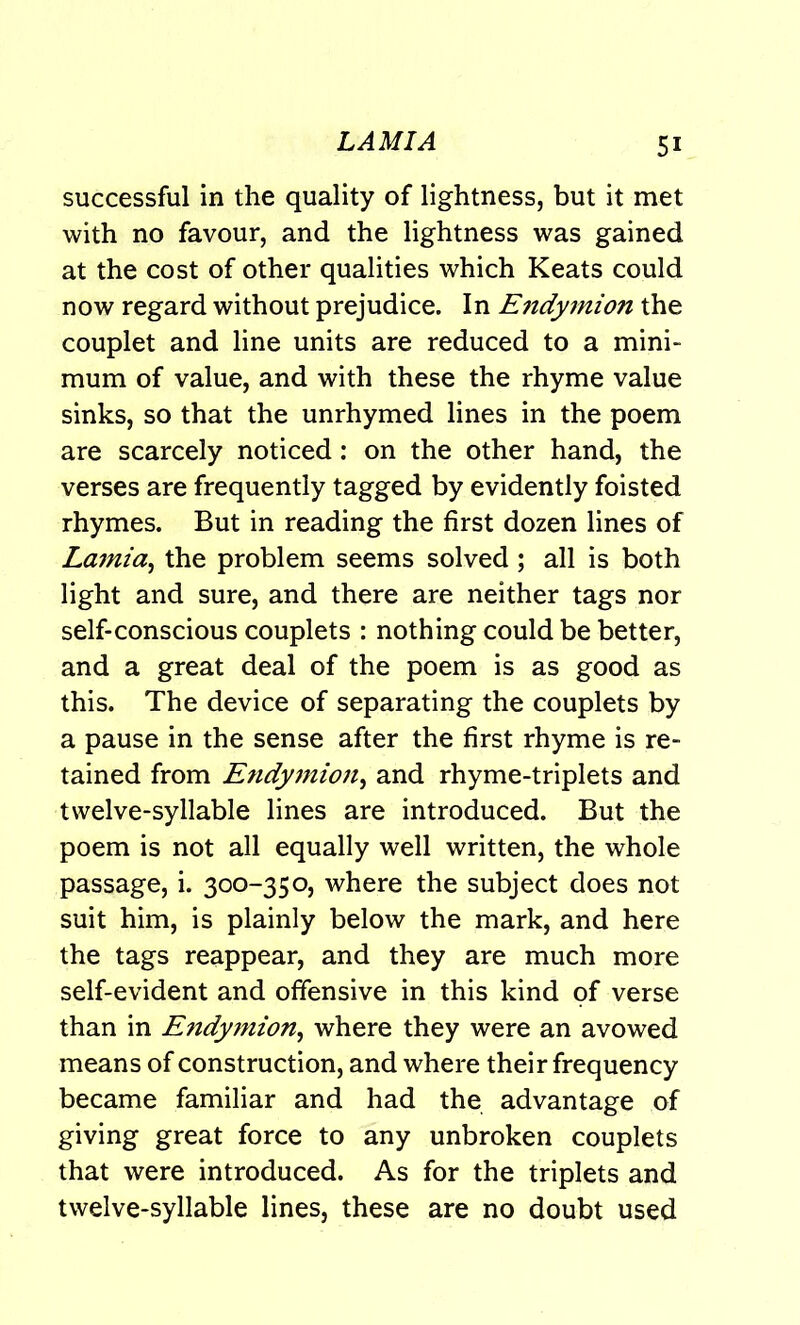 successful in the quality of lightness, but it met with no favour, and the lightness was gained at the cost of other qualities which Keats could now regard without prejudice. In Endymion the couplet and line units are reduced to a mini- mum of value, and with these the rhyme value sinks, so that the unrhymed lines in the poem are scarcely noticed: on the other hand, the verses are frequently tagged by evidently foisted rhymes. But in reading the first dozen lines of Lamia, the problem seems solved; all is both light and sure, and there are neither tags nor self-conscious couplets : nothing could be better, and a great deal of the poem is as good as this. The device of separating the couplets by a pause in the sense after the first rhyme is re- tained from Endymion, and rhyme-triplets and twelve-syllable lines are introduced. But the poem is not all equally well written, the whole passage, i. 300-350, where the subject does not suit him, is plainly below the mark, and here the tags reappear, and they are much more self-evident and offensive in this kind of verse than in Endymion, where they were an avowed means of construction, and where their frequency became familiar and had the advantage of giving great force to any unbroken couplets that were introduced. As for the triplets and twelve-syllable lines, these are no doubt used
