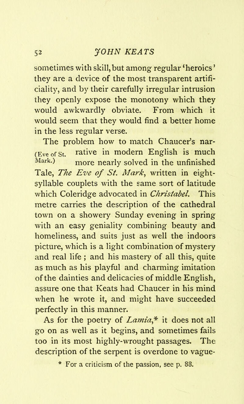 sometimes with skill,but among regular ‘heroics’ they are a device of the most transparent artifi- ciality, and by their carefully irregular intrusion they openly expose the monotony which they would awkwardly obviate. From which it would seem that they would find a better home in the less regular verse. The problem how to match Chaucer’s nar- (EveofSt. rative in modern English is much Mark.) more nearly solved in the unfinished Tale, The Eve of St. Mark, written in eight- syllable couplets with the same sort of latitude which Coleridge advocated in Christabel,. This metre carries the description of the cathedral town on a showery Sunday evening in spring with an easy geniality combining beauty and homeliness, and suits just as well the indoors picture, which is a light combination of mystery and real life ; and his mastery of all this, quite as much as his playful and charming imitation of the dainties and delicacies of middle English, assure one that Keats had Chaucer in his mind when he wrote it, and might have succeeded perfectly in this manner. As for the poetry of Lamia* it does not all go on as well as it begins, and sometimes fails too in its most highly-wrought passages. The description of the serpent is overdone to vague- * For a criticism of the passion, see p. 88.