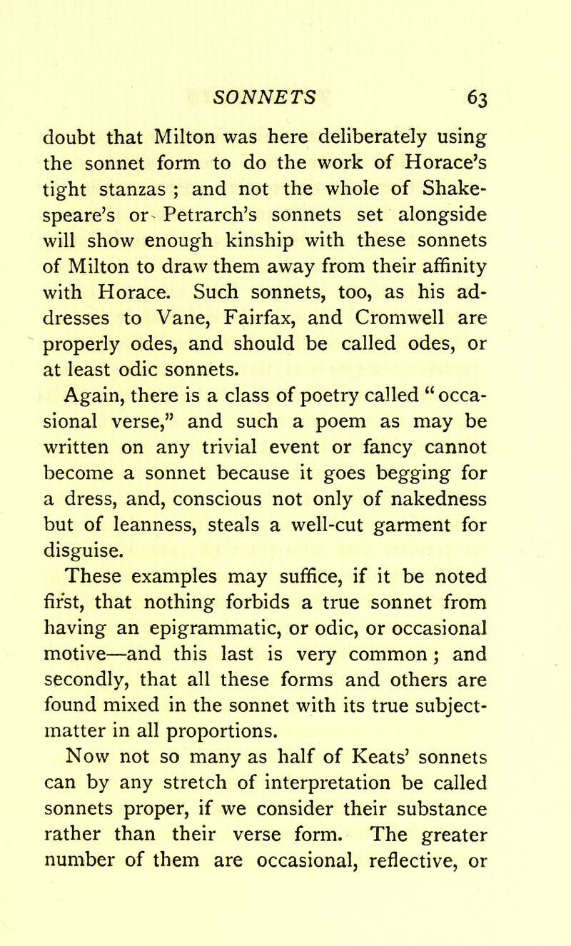 doubt that Milton was here deliberately using the sonnet form to do the work of Horace’s tight stanzas ; and not the whole of Shake- speare’s or Petrarch’s sonnets set alongside will show enough kinship with these sonnets of Milton to draw them away from their affinity with Horace. Such sonnets, too, as his ad- dresses to Vane, Fairfax, and Cromwell are properly odes, and should be called odes, or at least odic sonnets. Again, there is a class of poetry called “ occa- sional verse,” and such a poem as may be written on any trivial event or fancy cannot become a sonnet because it goes begging for a dress, and, conscious not only of nakedness but of leanness, steals a well-cut garment for disguise. These examples may suffice, if it be noted first, that nothing forbids a true sonnet from having an epigrammatic, or odic, or occasional motive—and this last is very common; and secondly, that all these forms and others are found mixed in the sonnet with its true subject- matter in all proportions. Now not so many as half of Keats’ sonnets can by any stretch of interpretation be called sonnets proper, if we consider their substance rather than their verse form. The greater number of them are occasional, reflective, or