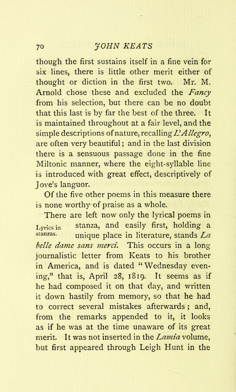 though the first sustains itself in a fine vein for six lines, there is little other merit either of thought or diction in the first two. Mr. M. Arnold chose these and excluded the Fancy from his selection, but there can be no doubt that this last is by far the best of the three. It is maintained throughout at a fair level, and the simple descriptions of nature, recallin Allegro, are often very beautiful; and in the last division there is a sensuous passage done in the fine Miltonic manner, where the eight-syllable line is introduced with great effect, descriptively of Jove’s languor. Of the five other poems in this measure there is none worthy-of praise as a whole. There are left now only the lyrical poems in Lyrics in stanza, and easily first, holding a stanzas. unique place in literature, stands La belle dame sans merci. This occurs in a long journalistic letter from Keats to his brother in America, and is dated “Wednesday even- ing,” that is, April 28, 1819. It seems as if he had composed it on that day, and written it down hastily from memory, so that he had to correct several mistakes afterwards ; and, from the remarks appended to it, it looks as if he was at the time unaware of its great merit. It was not inserted in the Lamia volume, but first appeared through Leigh Hunt in the