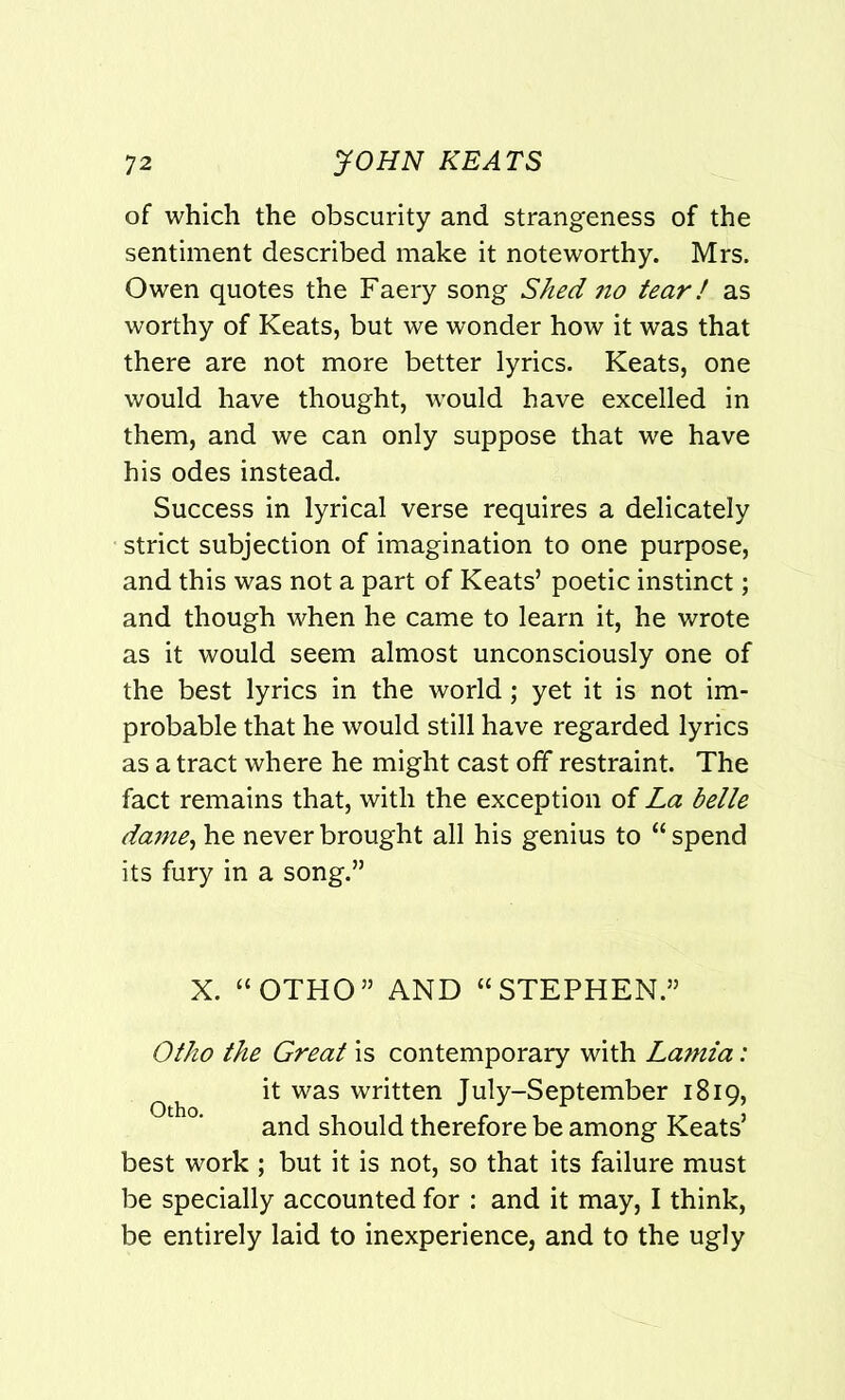 of which the obscurity and strangeness of the sentiment described make it noteworthy. Mrs. Owen quotes the Faery song Shed no tear/ as worthy of Keats, but we wonder how it was that there are not more better lyrics. Keats, one would have thought, would have excelled in them, and we can only suppose that we have his odes instead. Success in lyrical verse requires a delicately strict subjection of imagination to one purpose, and this was not a part of Keats’ poetic instinct; and though when he came to learn it, he wrote as it would seem almost unconsciously one of the best lyrics in the world; yet it is not im- probable that he would still have regarded lyrics as a tract where he might cast off restraint. The fact remains that, with the exception of La belle dame, he never brought all his genius to “ spend its fury in a song.” X. “OTHO” AND “STEPHEN.” Otho the Great is contemporary with Lamia: it was written July-September 1819, and should therefore be among Keats’ best work ; but it is not, so that its failure must be specially accounted for : and it may, I think, be entirely laid to inexperience, and to the ugly