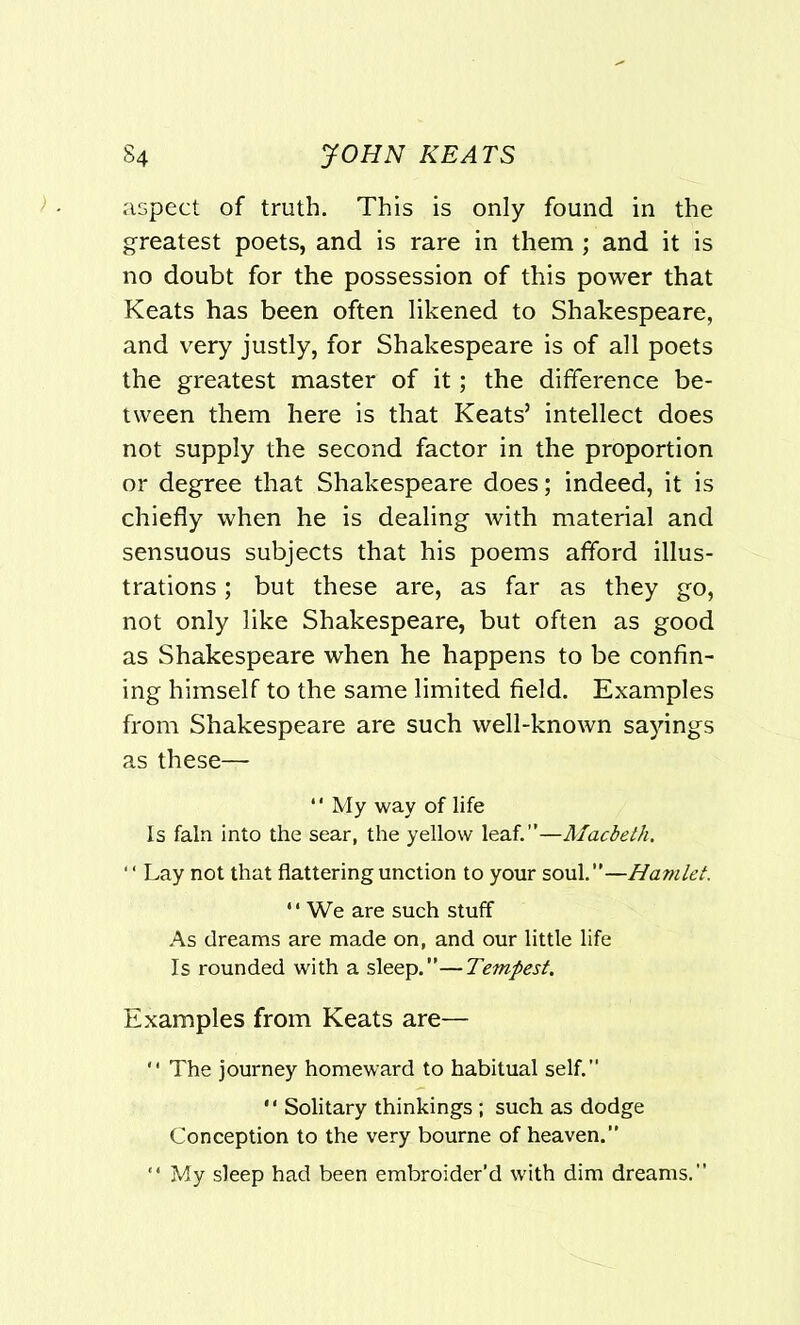 aspect of truth. This is only found in the greatest poets, and is rare in them ; and it is no doubt for the possession of this power that Keats has been often likened to Shakespeare, and very justly, for Shakespeare is of all poets the greatest master of it; the difference be- tween them here is that Keats’ intellect does not supply the second factor in the proportion or degree that Shakespeare does; indeed, it is chiefly when he is dealing with material and sensuous subjects that his poems afford illus- trations ; but these are, as far as they go, not only like Shakespeare, but often as good as Shakespeare when he happens to be confin- ing himself to the same limited field. Examples from Shakespeare are such well-known sayings as these— *' My way of life Is fain into the sear, the yellow leaf.”—Macbeth. '' Lay not that flattering unction to your soul.”—Hamlet. We are such stuff As dreams are made on, and our little life Is rounded with a sleep.”—Tempest. Examples from Keats are— The journey homeward to habitual self.” '' Solitary thinkings ; such as dodge Conception to the very bourne of heaven.” My sleep had been embroider’d with dim dreams.”