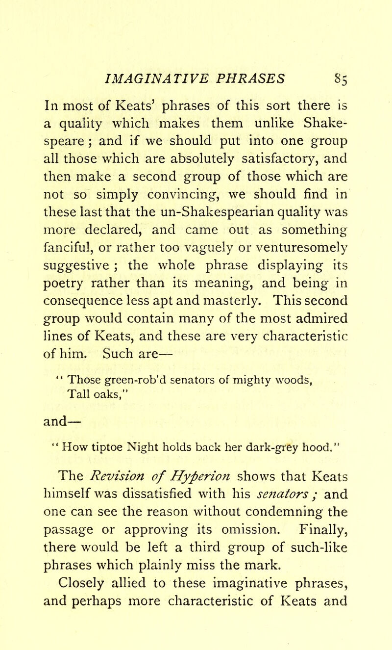 In most of Keats’ phrases of this sort there is a quality which makes them unlike Shake- speare ; and if we should put into one group all those which are absolutely satisfactory, and then make a second group of those which are not so simply convincing, we should find in these last that the un-Shakespearian quality was more declared, and came out as something fanciful, or rather too vaguely or venturesomely suggestive ; the whole phrase displaying its poetry rather than its meaning, and being in consequence less apt and masterly. This second group would contain many of the most admired lines of Keats, and these are very characteristic of him. Such are— “ Those green-rob’d senators of mighty woods, Tall oaks,” and— “ How tiptoe Night holds back her dark-grey hood. The Revision of Hyperion shows that Keats himself was dissatisfied with his senators; and one can see the reason without condemning the passage or approving its omission. Finally, there would be left a third group of such-like phrases which plainly miss the mark. Closely allied to these imaginative phrases, and perhaps more characteristic of Keats and
