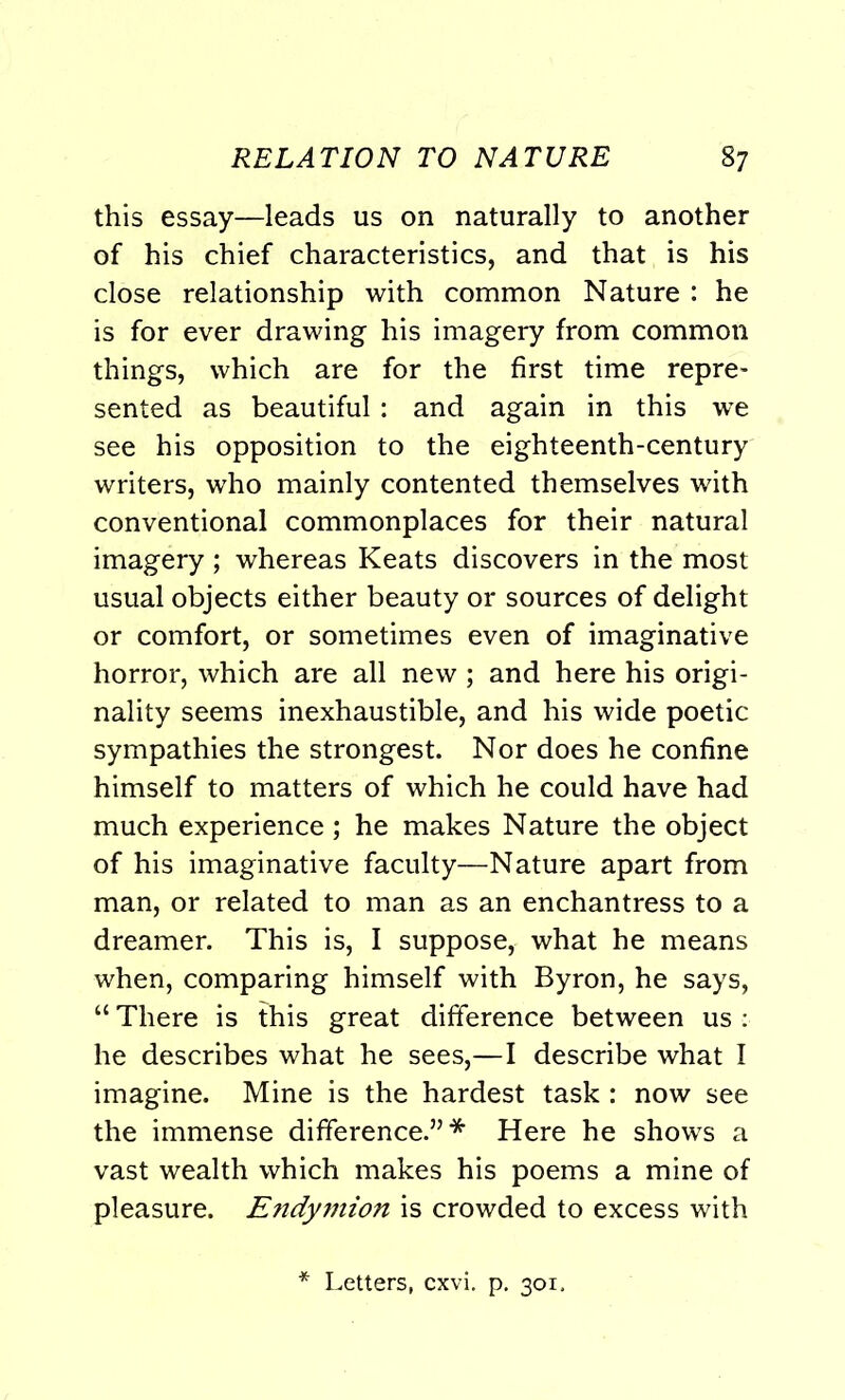 RELATION TO NATURE §7 this essay—leads us on naturally to another of his chief characteristics, and that is his close relationship with common Nature : he is for ever drawing his imagery from common things, which are for the first time repre- sented as beautiful: and again in this we see his opposition to the eighteenth-century writers, who mainly contented themselves with conventional commonplaces for their natural imagery; whereas Keats discovers in the most usual objects either beauty or sources of delight or comfort, or sometimes even of imaginative horror, which are all new ; and here his origi- nality seems inexhaustible, and his wide poetic sympathies the strongest. Nor does he confine himself to matters of which he could have had much experience; he makes Nature the object of his imaginative faculty—Nature apart from man, or related to man as an enchantress to a dreamer. This is, I suppose, what he means when, comparing himself with Byron, he says, “ There is this great difference between us : he describes what he sees,—I describe what I imagine. Mine is the hardest task : now see the immense difference.”* Here he shows a vast wealth which makes his poems a mine of pleasure. Endymion is crowded to excess with * Letters, cxvi. p. 301.