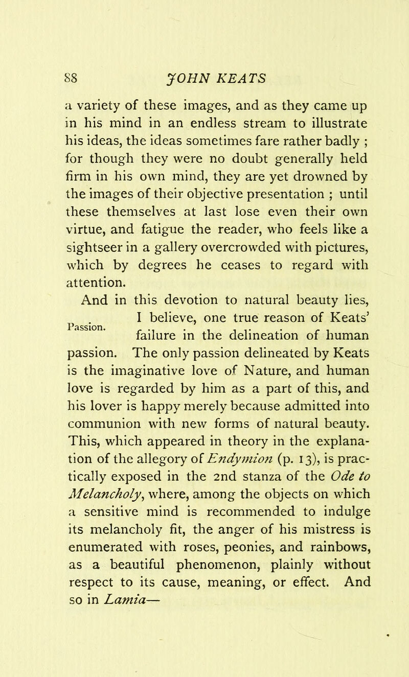 a variety of these images, and as they came up in his mind in an endless stream to illustrate his ideas, the ideas sometimes fare rather badly ; for though they were no doubt generally held firm in his own mind, they are yet drowned by the images of their objective presentation ; until these themselves at last lose even their own virtue, and fatigue the reader, who feels like a sightseer in a gallery overcrowded with pictures, which by degrees he ceases to regard with attention. And in this devotion to natural beauty lies, I believe, one true reason of Keats’ failure in the delineation of human passion. The only passion delineated by Keats is the imaginative love of Nature, and human love is regarded by him as a part of this, and his lover is happy merely because admitted into communion with new forms of natural beauty. This, which appeared in theory in the explana- tion of the allegory of Endymio?i (p. 13), is prac- tically exposed in the 2nd stanza of the Ode to Melancholy, where, among the objects on which a sensitive mind is recommended to indulge its melancholy fit, the anger of his mistress is enumerated with roses, peonies, and rainbows, as a beautiful phenomenon, plainly without respect to its cause, meaning, or effect. And so in Lamia—