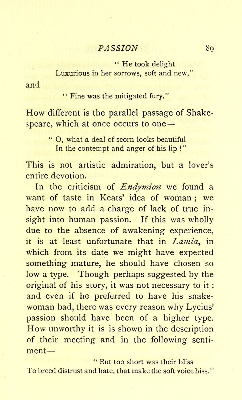 “ He took delight Luxurious in her sorrows, soft and new,” and “ Fine was the mitigated fury.” How different is the parallel passage of Shake- speare, which at once occurs to one— “ O, what a deal of scorn looks beautiful In the contempt and anger of his lip ! ” This is not artistic admiration, but a lover’s entire devotion. In the criticism of Endymion we found a want of taste in Keats’ idea of woman ; we have now to add a charge of lack of true in- sight into human passion. If this was wholly due to the absence of awakening experience, it is at least unfortunate that in Lamia, in which from its date we might have expected something mature, he should have chosen so low a type. Though perhaps suggested by the original of his story, it was not necessary to it ; and even if he preferred to have his snake- woman bad, there was every reason why Lycius’ passion should have been of a higher type. How unworthy it is is shown in the description of their meeting and in the following senti- ment— But too short was their bliss To breed distrust and hate, that make the soft voice hiss.”