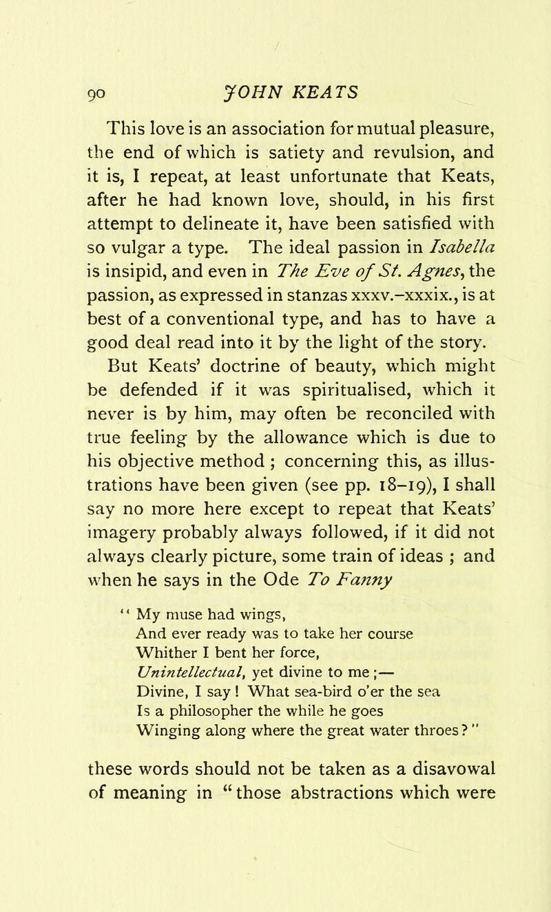 This love is an association for mutual pleasure, the end of which is satiety and revulsion, and it is, I repeat, at least unfortunate that Keats, after he had known love, should, in his first attempt to delineate it, have been satisfied with so vulgar a type. The ideal passion in Isabella is insipid, and even in The Eve of St. Agnes, the passion, as expressed in stanzas xxxv.-xxxix., is at best of a conventional type, and has to have a good deal read into it by the light of the story. But Keats’ doctrine of beauty, which might be defended if it was spiritualised, which it never is by him, may often be reconciled with true feeling by the allowance which is due to his objective method ; concerning this, as illus- trations have been given (see pp. 18-19), I shall say no more here except to repeat that Keats’ imagery probably always followed, if it did not always clearly picture, some train of ideas ; and when he says in the Ode To Fanny “ My muse had wings, And ever ready was to take her course Whither I bent her force, Unintellectual, yet divine to me ;— Divine, I say ! What sea-bird o’er the sea Is a philosopher the while he goes Winging along where the great water throes? ” these words should not be taken as a disavowal of meaning in “ those abstractions which were