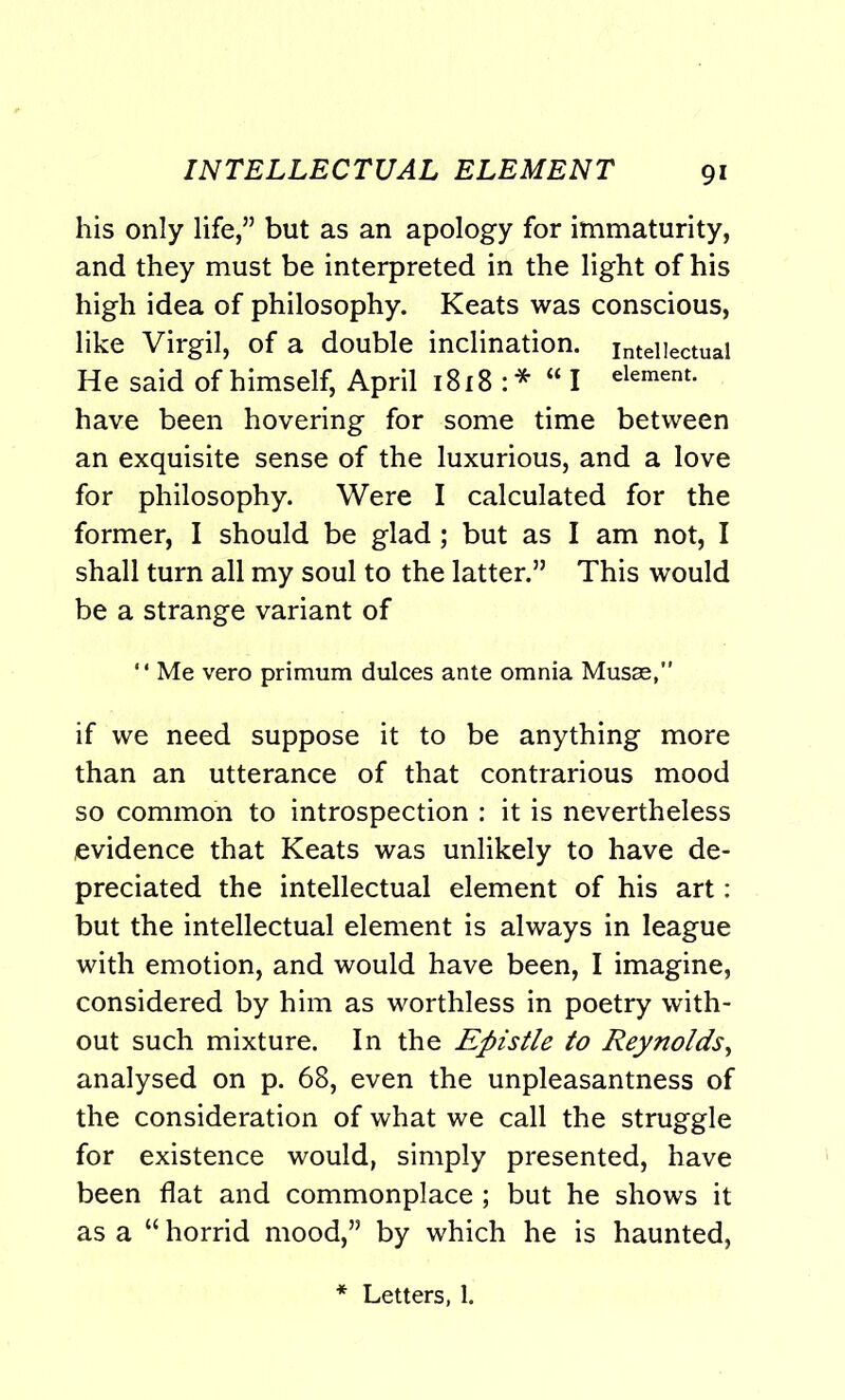 INTELLECTUAL ELEMENT his only life,” but as an apology for immaturity, and they must be interpreted in the light of his high idea of philosophy. Keats was conscious, like Virgil, of a double inclination, intellectual He said of himself, April 1818 :* “I element- have been hovering for some time between an exquisite sense of the luxurious, and a love for philosophy. Were I calculated for the former, I should be glad; but as I am not, I shall turn all my soul to the latter.” This would be a strange variant of “ Me vero primum dulces ante omnia Musae, if we need suppose it to be anything more than an utterance of that contrarious mood so common to introspection : it is nevertheless evidence that Keats was unlikely to have de- preciated the intellectual element of his art: but the intellectual element is always in league with emotion, and would have been, I imagine, considered by him as worthless in poetry with- out such mixture. In the Epistle to Reynolds, analysed on p. 68, even the unpleasantness of the consideration of what we call the struggle for existence would, simply presented, have been flat and commonplace ; but he shows it as a “ horrid mood,” by which he is haunted, Letters, 1.